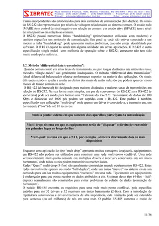 Canais independentes são estabelecidos para dois caminhos de comunicação (full-duplex). Os sinais 
do RS-232 são representados por níveis de voltagem relacionados ao sistema comum. O estado nulo 
(MARK) tem o nível de sinal negativo em relação ao comum e o estado ativo (SPACE) tem o nível 
de sinal positivo em relação ao comum. 
O RS232 possui numerosas linhas “handshaking” (primeiramente utilizadas com modems) e 
também especifica um protocolo de comunicação. Em geral se você não estiver conectado a um 
modem a linha “handshaking” pode apresentar muitos problemas, caso não esteja desabilitada por 
software. O RTS (Request to send) tem alguma utilidade em certas aplicações. O RS423 e outra 
especificação single ended com melhoria de operação sobre o RS232; entretanto não tem sido 
muito usado pela indústria. 
5.2. Método “differential data transmission”: 
Quando comunicando em altas taxas de transmissão, ou por longas distâncias em ambientes reais, 
métodos “Single-ended” são geralmente inadequados. O método “differential data transmission” 
(sinal diferencial balanceado) oferece performance superior na maioria das aplicações. Os sinais 
diferenciais podem ajudar a anular os efeitos dos sinais de ruído induzido que podem aparecer como 
modos de tensão comum na rede. 
O RS-422 (diferencial) foi designado para maiores distâncias e maiores taxas de transmissões em 
relação ao RS-232. Na sua forma mais simples, um par de conversores de RS-232 para RS-422 (e 
vice-versa) pode ser usado para formar uma “Extensão do Rs-232”. Transmissão de dados até 100 
Kbps e distâncias até 4000 pés podem ser supridas com o Rs-422. Este padrão é também 
especificado para aplicações “mult-drop” onde apenas um driver é conectado a, e transmite em, um 
barramento (“bus”) de até 10 receivers. 
Ponto a ponto: sistema em que somente dois aparelhos participam da comunicação 
Multi-drop: sistema em que os equipamentos terão de "disputar" o direito de transmitir 
em primeiro lugar ao longo do Bus 
Multi-port: sistema em que o NT1, por exemplo , alimenta diretamente dois ou mais 
Enquanto uma aplicação do tipo “mult-drop” apresenta muitas vantagens desejáveis, equipamentos 
em RS-422 não podem ser utilizados para construir uma rede multi-ponto confiável. Uma rede 
verdadeiramente multi-ponto consiste em múltiplos drivers e receivers conectados em um único 
barramento, onde todos os nós podem transmitir ou receber dados. 
Redes “Quasi” multi-drop (4-fios) são geralmente construídas usando equipamentos RS-422. Estas 
redes normalmente operam no modo “half-duplex”, onde um único “mestre” no sistema envia um 
comando para um dos muitos equipamentos “escravos” em uma rede. Tipicamente um equipamento 
é endereçado para que possa receber os dados atribuídos a ele. Sistemas deste tipo (4-fios – half-duplex) 
normalmente são construídos para evitar problemas de colisão de dados (contenção de 
barramento). 
O padrão RS-485 encontra os requisitos para uma rede multi-ponto confiável, pois especifica 
padrões para até 32 drivers e 32 receivers um único barramento (2-fios). Com a introdução de 
repetidores automáticos e drivers/receivers de alta impedância, esta limitação pode ser estendida 
para centenas (ou até milhares) de nós em uma rede. O padrão RS-485 aumenta o modo de 
11/36 
dispositivos 
 