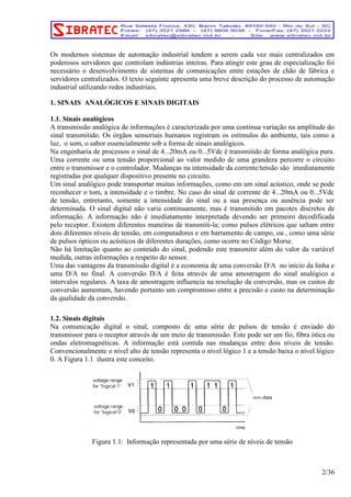 Os modernos sistemas de automação industrial tendem a serem cada vez mais centralizados em 
poderosos servidores que controlam indústrias inteiras. Para atingir este grau de especialização foi 
necessário o desenvolvimento de sistemas de comunicações entre estações de chão de fábrica e 
servidores centralizados. O texto seguinte apresenta uma breve descrição do processo de automação 
industrial utilizando redes industriais. 
1. SINAIS ANALÓGICOS E SINAIS DIGITAIS 
1.1. Sinais analógicos 
A transmissão analógica de informações é caracterizada por uma contínua variação na amplitude do 
sinal transmitido. Os órgãos sensoriais humanos registram os estímulos do ambiente, tais como a 
luz, o som, o sabor essencialmente sob a forma de sinais analógicos. 
Na engenharia de processos o sinal de 4...20mA ou 0...5Vdc é transmitido de forma analógica pura. 
Uma corrente ou uma tensão proporcional ao valor medido de uma grandeza percorre o circuito 
entre o transmissor e o controlador. Mudanças na intensidade da corrente/tensão são imediatamente 
registradas por qualquer dispositivo presente no circuito. 
Um sinal analógico pode transportar muitas informações, como em um sinal acústico, onde se pode 
reconhecer o tom, a intensidade e o timbre. No caso do sinal de corrente de 4...20mA ou 0...5Vdc 
de tensão, entretanto, somente a intensidade do sinal ou a sua presença ou ausência pode ser 
determinada. O sinal digital não varia continuamente, mas é transmitido em pacotes discretos de 
informação. A informação não é imediatamente interpretada devendo ser primeiro decodificada 
pelo receptor. Existem diferentes maneiras de transmiti-la; como pulsos elétricos que saltam entre 
dois diferentes níveis de tensão, em computadores e em barramento de campo, ou , como uma série 
de pulsos ópticos ou acústicos de diferentes durações, como ocorre no Código Morse. 
Não há limitação quanto ao conteúdo do sinal, podendo este transmitir além do valor da variável 
medida, outras informações a respeito do sensor. 
Uma das vantagens da transmissão digital é a economia de uma conversão D/A no início da linha e 
uma D/A no final. A conversão D/A é feita através de uma amostragem do sinal analógico a 
intervalos regulares. A taxa de amostragem influencia na resolução da conversão, mas os custos de 
conversão aumentam, havendo portanto um compromisso entre a precisão e custo na determinação 
da qualidade da conversão. 
1.2. Sinais digitais 
Na comunicação digital o sinal, composto de uma série de pulsos de tensão é enviado do 
transmissor para o receptor através de um meio de transmissão. Este pode ser um fio, fibra ótica ou 
ondas eletromagnéticas. A informação está contida nas mudanças entre dois níveis de tensão. 
Convencionalmente o nível alto de tensão representa o nível lógico 1 e a tensão baixa o nível lógico 
0. A Figura 1.1 ilustra este conceito. 
Figura 1.1: Informação representada por uma série de níveis de tensão 
2/36 
 