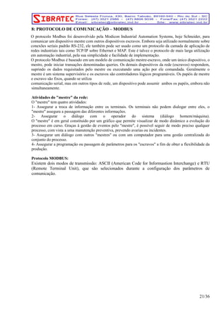 8: PROTOCOLO DE COMUNICAÇÃO – MODBUS 
O protocolo Modbus foi desenvolvido pela Modicon Industrial Automation Systems, hoje Schneider, para 
comunicar um dispositivo mestre com outros dispositivos escravos. Embora seja utilizado normalmente sobre 
conexões seriais padrão RS-232, ele também pode ser usado como um protocolo da camada de aplicação de 
redes industriais tais como TCP/IP sobre Ethernet e MAP. Este é talvez o protocolo de mais larga utilização 
em automação industrial, pela sua simplicidade e facilidade de implementação. 
O protocolo Modbus é baseado em um modelo de comunicação mestre-escravo, onde um único dispositivo, o 
mestre, pode iniciar transações denominadas queries. Os demais dispositivos da rede (escravos) respondem, 
suprindo os dados requisitados pelo mestre ou executando uma ação por ele comandada. Geralmente o 
mestre é um sistema supervisório e os escravos são controladores lógicos programáveis. Os papéis de mestre 
e escravo são fixos, quando se utiliza 
comunicação serial, mas em outros tipos de rede, um dispositivo pode assumir ambos os papéis, embora não 
simultaneamente. 
Atividades do "mestre" da rede: 
O "mestre" tem quatro atividades: 
1- Assegurar a troca de informação entre os terminais. Os terminais não podem dialogar entre eles, o 
"mestre" assegura a passagem das diferentes informações. 
2- Assegurar o diálogo com o operador do sistema (diálogo homem/máquina). 
O "mestre" é em geral constituído por um gráfico que permite visualizar de modo dinâmico a evolução do 
processo em curso. Graças à gestão de eventos pelo "mestre", é possível seguir de modo preciso qualquer 
processo, com vista a uma manutenção preventiva, prevendo avarias ou incidentes. 
3- Assegurar um diálogo com outros "mestres" ou com um computador para uma gestão centralizada do 
conjunto do processo. 
4- Assegurar a programação ou passagem de parâmetros para os "escravos" a fim de obter a flexibilidade da 
produção. 
Protocolo MODBUS: 
Existem dois modos de transmissão: ASCII (American Code for Informastion Interchange) e RTU 
(Remote Terminal Unit), que são selecionados durante a configuração dos parâmetros de 
comunicação. 
21/36 
 