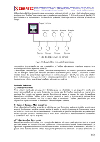O Foundation Fieldbus é um sistema da comunicação totalmente digital, em série e bidirecional que conecta 
equipamentos “fieldbus” tais como sensores, atuadores e controladores. O fieldbus é uma rede local (LAN) 
para automação e instrumentação de controle de processos, com capacidade de distribuir o controle no 
campo. 
Figura 9.1: Rede fieldbus com controle centralizado 
Ao contrário dos protocolos de rede proprietários, o Fieldbus não pertence a nenhuma empresa, ou é 
regulado por um único organismo ou nação. 
A tecnologia é controlada pela Fieldbus Foundation uma organização não lucrativa que consiste em mais de 
100 dos principais fornecedores e usuários de controle e instrumentação do mundo. O Foundation Fieldbus 
mantém muitas das características operacionais do sistema analógico 4-20 mA, tais como uma interface 
física padronizada da fiação, os dispositivos alimentados por um único par de fios e as opções de segurança 
intrínseca, mas oferece uma série de benefícios adicionais aos usuários. 
Benefícios do fieldbus 
a) Interoperabilidade 
Com a interoperabilidade, um dispositivo Fieldbus pode ser substituído por um dispositivo similar com 
maior funcionalidade de um outro fornecedor na mesma rede do Fieldbus, mantendo as características 
originais. Isto permite aos usuários mesclar dispositivos de campo e sistemas de vários fornecedores. 
Dispositivos individuais Fieldbus podem também transmitir e receber a informação de multivariáveis, 
comunicando-se diretamente um com o outro sobre o barramento Fieldbus, permitindo que novos 
dispositivos sejam adicionados ao barramento sem interromper o controle. 
b) Dados de Processo Mais Completos 
Com o Foundation Fieldbus, as variáveis múltiplas de cada dispositivo podem ser trazidas ao sistema de 
controle da planta para a análise, arquivo, análise de tendência, estudos de otimização de processo e geração 
de relatórios. Este acesso aos dados mais exatos e de alta resolução, permite um ajuste fino do processo para 
melhor operação, reduzindo o tempo ocioso da planta. Estas características permitem um maior desempenho 
e lucratividade mais elevada da planta. 
c) Vista expandida do processo 
Dispositivos modernos Fieldbus, com comunicação poderosa microprocessada permitem que os erros de 
processo possam ser reconhecidos mais rapidamente e com uma maior certeza. Como consequência, os 
operadores de planta são notificados de condições anormais ou da necessidade de manutenção preventiva, e 
podem tomar melhores decisões sobre a produção. Os problemas que diminuem a eficiência operacional são 
25/36 
 