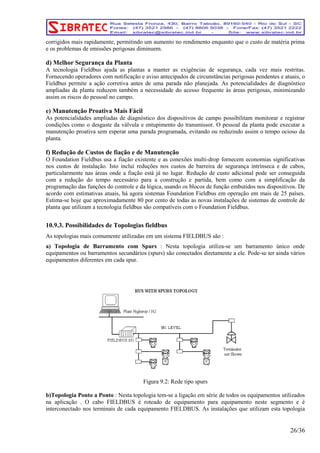 corrigidos mais rapidamente, permitindo um aumento no rendimento enquanto que o custo de matéria prima 
e os problemas de emissões perigosas diminuem. 
d) Melhor Segurança da Planta 
A tecnologia Fieldbus ajuda as plantas a manter as exigências de segurança, cada vez mais restritas. 
Fornecendo operadores com notificação e aviso antecipados de circunstâncias perigosas pendentes e atuais, o 
Fieldbus permite a ação corretiva antes de uma parada não planejada. As potencialidades de diagnóstico 
ampliadas da planta reduzem também a necessidade do acesso frequente às áreas perigosas, minimizando 
assim os riscos do pessoal no campo. 
e) Manutenção Proativa Mais Fácil 
As potencialidades ampliadas de diagnóstico dos dispositivos de campo possibilitam monitorar e registrar 
condições como o desgaste da válvula e entupimento do transmissor. O pessoal da planta pode executar a 
manutenção proativa sem esperar uma parada programada, evitando ou reduzindo assim o tempo ocioso da 
planta. 
f) Redução de Custos de fiação e de Manutenção 
O Foundation Fieldbus usa a fiação existente e as conexões multi-drop fornecem economias significativas 
nos custos de instalação. Isto inclui reduções nos custos de barreira de segurança intrínseca e de cabos, 
particularmente nas áreas onde a fiação está já no lugar. Redução de custo adicional pode ser conseguida 
com a redução do tempo necessário para a construção e partida, bem como com a simplificação da 
programação das funções do controle e da lógica, usando os blocos de função embutidos nos dispositivos. De 
acordo com estimativas atuais, há agora sistemas Foundation Fieldbus em operação em mais de 25 países. 
Estima-se hoje que aproximadamente 80 por cento de todas as novas instalações de sistemas de controle de 
planta que utilizam a tecnologia fieldbus são compatíveis com o Foundation Fieldbus. 
10.9.3. Possibilidades de Topologias fieldbus 
As topologias mais comumente utilizadas em um sistema FIELDBUS são : 
a) Topologia de Barramento com Spurs : Nesta topologia utiliza-se um barramento único onde 
equipamentos ou barramentos secundários (spurs) são conectados diretamente a ele. Pode-se ter ainda vários 
equipamentos diferentes em cada spur. 
Figura 9.2: Rede tipo spurs 
b)Topologia Ponto a Ponto : Nesta topologia tem-se a ligação em série de todos os equipamentos utilizados 
na aplicação . O cabo FIELDBUS é roteado de equipamento para equipamento neste segmento e é 
interconectado nos terminais de cada equipamento FIELDBUS. As instalações que utilizam esta topologia 
26/36 
 