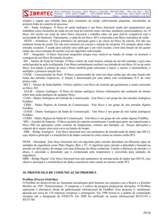 simples e segura que trabalha bem para constantes de tempo relativamente pequenas, encontradas na 
primeira linha de controle do processo. 
AO – Saída Analógica O bloco de saída analógica é um bloco funcional usado por equipamentos que 
trabalham como elementos de saída em um loop de controle como válvulas, atuadores, posicionadores, etc. O 
bloco AO recebe um sinal de outro bloco funcional e trabalha sobre ele para fazê-lo compatível com a 
necessidade do hardware. Tipicamente, a saída de um bloco AO é conectada a um bloco transdutor de saída. 
ARTH – Aritmético O bloco aritmético de aplicação geral é da classe do bloco de cálculo. Ele não usa 
nenhuma forma de escala. Ele não tem estrutura em cascata e seleção de set-point. Ele somente opera sobre 
entradas escalares. Ë usado para calcular uma saída que é um valor escalar, como uma função de até quatro 
saídas das cinco entradas de acordo com um algoritmo selecionado. 
INT – Integrador O bloco funcional integrador integra uma variável na função de tempo ou acumula a 
contagem de um bloco de entrada de pulso. 
ISS – Seletor do Sinal de Entrada O bloco seletor de sinal fornece seleção de até três entradas e gera uma 
saída baseada na ação configurada. Este bloco normalmente receberá sua entrada de um bloco AI ou de outro 
bloco. Em adição à seleção de sinal o bloco também pode selecionar o maior, o menor, o intermediário, o 
multiplex e primeira seleção boa. 
CHAR – Caracterizador de Sinal O bloco caracterizador de sinal tem duas saídas que são uma função não 
linear das entradas respectivas. A função é determinada por uma tabela com coordenadas X-Y de vinte 
pontos cada. 
SPLT – Seletor de Saída/Splitter O bloco splitter é um bloco de controle que geralmente é usado conectado 
ao bloco AO. 
AALM – Alarme Analógico O bloco de alarme analógico fornece informações das condições de alarme 
sobre uma saída analógica de qualquer bloco. 
CIAD – Dados Analógicos da Entrada de Comunicação. Este bloco é um grupo de oito entradas analógicas 
Fieldbus 
CIDD – Dados Digitais da Entrada de Comunicação. Este bloco é um grupo de oito entradas digitais 
Fieldbus. 
COAD – Dados Analógicos da Saída de Comunicação. Este bloco é um grupo de oito saídas analógicas 
Fieldbus. 
CODD – Dados Digitais da Saída de Comunicação .Este bloco é um grupo de oito saídas digitais Fieldbus. 
SPG – Gerador de Setpoint. O bloco gerador de setpoint normalmente é usado para gerar um setpoint para o 
bloco PID em aplicações como controle de temperatura, reatores por batelada, etc. Nessas aplicações o 
setpoint deve seguir uma certa curva na função de tempo. 
ABR – Bridge Analógico. Este bloco funcional tem oito parâmetros de entrada/saída do dados tipo DS-33, 
cujo objetivo principal é a transferência de dados conectáveis entre canais no mesmo cartão PCI. 
DENS – Densidade Este bloco funcional tem um algoritmo para calcular densidade em diferentes tipos de 
unidades de engenharia como Plato Degree, Brix e TC. O algoritmo para calcular a densidade é baseado na 
pressão em dois pontos do tanque com uma diferença de altura conhecida. Usando a diferença de pressão e a 
altura, é calculada a densidade, que é compensada pela temperatura e convertida para unidades de 
engenharia. 
DBR – Bridge Digital Este bloco funcional tem oito parâmetros de entrada/saída do dados tipo DS-34, cujo 
objetivo principal é a transferência de dados conectáveis entre canais no mesmo cartão PCI. 
10. PROTOCOLO DE COMUNICAÇÃO PROFIBUS 
Profibus (Process Field Bus) 
O Profibus foi desenvolvido na Alemanha inicialmente pela Siemens em conjunto com a Bosch e a Kockler 
Moeller em 1987. Posteriormente, 13 empresas e 5 centros de pesquisa propuseram alterações. O Profibus 
representa a alternativa alemã de padronização internacional do Fieldbus. Esta proposta é, atualmente, 
apoiada por cerca de 110 empresas europeias e estrangeiras. Em 1996 tornou-se o padrão da comunidade 
europeia sob a designação de EN50170. Em 2000 foi ratificado na norma internacional IEC61158 e 
IEC61784. 
29/36 
 