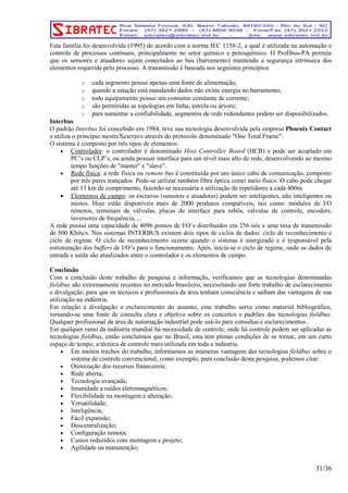 Esta família foi desenvolvida (1995) de acordo com a norma IEC 1158-2, a qual é utilizada na automação e 
controle de processos contínuos, principalmente no setor químico e petroquímico. O Profibus-PA permite 
que os sensores e atuadores sejam conectados ao bus (barramento) mantendo a segurança intrínseca dos 
elementos requerida pelo processo. A transmissão é baseada nos seguintes princípios: 
o cada segmento possui apenas uma fonte de alimentação; 
o quando a estação está mandando dados não existe energia no barramento; 
o todo equipamento possui um consumo constante de corrente; 
o são permitidas as topologias em linha, estrela ou árvore; 
o para aumentar a confiabilidade, segmentos de rede redundantes podem ser disponibilizados. 
Interbus 
O padrão Interbus foi concebido em 1984, teve sua tecnologia desenvolvida pela empresa Phoenix Contact 
e utiliza o princípio mestreXescravo através do protocolo denominado "One Total Frame". 
O sistema é composto por três tipos de elementos: 
• Controlador: o controlador é denominado Host Controller Board (HCB) e pode ser acoplado em 
PC’s ou CLP’s, ou ainda possuir interface para um nível mais alto de rede, desenvolvendo ao mesmo 
tempo funções de "master" e "slave". 
• Rede física: a rede física ou remote bus é constituída por um único cabo de comunicação, composto 
por três pares trançados. Pode-se utilizar também fibra óptica como meio físico. O cabo pode chegar 
até 13 km de comprimento, fazendo-se necessária a utilização de repetidores a cada 400m. 
• Elementos de campo: os escravos (sensores e atuadores) podem ser inteligentes, não inteligentes ou 
mistos. Hoje estão disponíveis mais de 2000 produtos compatíveis, tais como: módulos de I/O 
remotos, terminais de válvulas, placas de interface para robôs, válvulas de controle, encoders, 
inversores de frequência, ... 
A rede possui uma capacidade de 4096 pontos de I/O’s distribuídos em 256 nós e uma taxa de transmissão 
de 500 Kbits/s. Nos sistemas INTERBUS existem dois tipos de ciclos de dados: ciclo de reconhecimento e 
ciclo de regime. O ciclo de reconhecimento ocorre quando o sistema é energizado e é responsável pela 
estruturação dos buffers de I/O’s para o funcionamento. Após, inicia-se o ciclo de regime, onde os dados de 
entrada e saída são atualizados entre o controlador e os elementos de campo. 
Conclusão 
Com a conclusão deste trabalho de pesquisa e informação, verificamos que as tecnologias denominadas 
fieldbus são extremamente recentes no mercado brasileiro, necessitando um forte trabalho de esclarecimento 
e divulgação, para que os técnicos e profissionais da área tenham consciência e saibam das vantagens de sua 
utilização na indústria. 
Em relação à divulgação e esclarecimento do assunto, esse trabalho serve como material bibliográfico, 
tornando-se uma fonte de consulta clara e objetiva sobre os conceitos e padrões das tecnologias fieldbus. 
Qualquer profissional da área de automação industrial pode usá-lo para consultas e esclarecimentos. 
Em qualquer ramo da indústria mundial há necessidade de controle, onde há controle podem ser aplicadas as 
tecnologias fieldbus, então concluímos que no Brasil, esta tem plenas condições de se tornar, em um curto 
espaço de tempo, a técnica de controle mais utilizada em toda a indústria. 
• Em muitos trechos do trabalho, informamos as inúmeras vantagens das tecnologias fieldbus sobre o 
sistema de controle convencional, como exemplo, para conclusão desta pesquisa, podemos citar: 
• Otimização dos recursos financeiros; 
• Rede aberta; 
• Tecnologia avançada; 
• Imunidade a ruídos eletromagnéticos; 
• Flexibilidade na montagem e alteração; 
• Versatilidade; 
• Inteligência; 
• Fácil expansão; 
• Descentralização; 
• Configuração remota; 
• Custos reduzidos com montagem e projeto; 
• Agilidade na manutenção; 
31/36 
 
