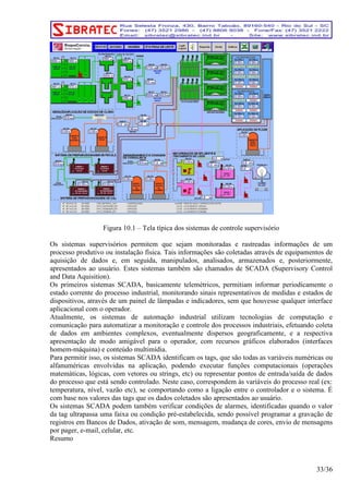Figura 10.1 – Tela típica dos sistemas de controle supervisório 
Os sistemas supervisórios permitem que sejam monitoradas e rastreadas informações de um 
processo produtivo ou instalação física. Tais informações são coletadas através de equipamentos de 
aquisição de dados e, em seguida, manipulados, analisados, armazenados e, posteriormente, 
apresentados ao usuário. Estes sistemas também são chamados de SCADA (Supervisory Control 
and Data Aquisition). 
Os primeiros sistemas SCADA, basicamente telemétricos, permitiam informar periodicamente o 
estado corrente do processo industrial, monitorando sinais representativos de medidas e estados de 
dispositivos, através de um painel de lâmpadas e indicadores, sem que houvesse qualquer interface 
aplicacional com o operador. 
Atualmente, os sistemas de automação industrial utilizam tecnologias de computação e 
comunicação para automatizar a monitoração e controle dos processos industriais, efetuando coleta 
de dados em ambientes complexos, eventualmente dispersos geograficamente, e a respectiva 
apresentação de modo amigável para o operador, com recursos gráficos elaborados (interfaces 
homem-máquina) e conteúdo multimídia. 
Para permitir isso, os sistemas SCADA identificam os tags, que são todas as variáveis numéricas ou 
alfanuméricas envolvidas na aplicação, podendo executar funções computacionais (operações 
matemáticas, lógicas, com vetores ou strings, etc) ou representar pontos de entrada/saída de dados 
do processo que está sendo controlado. Neste caso, correspondem às variáveis do processo real (ex: 
temperatura, nível, vazão etc), se comportando como a ligação entre o controlador e o sistema. É 
com base nos valores das tags que os dados coletados são apresentados ao usuário. 
Os sistemas SCADA podem também verificar condições de alarmes, identificadas quando o valor 
da tag ultrapassa uma faixa ou condição pré-estabelecida, sendo possível programar a gravação de 
registros em Bancos de Dados, ativação de som, mensagem, mudança de cores, envio de mensagens 
por pager, e-mail, celular, etc. 
Resumo 
33/36 
 