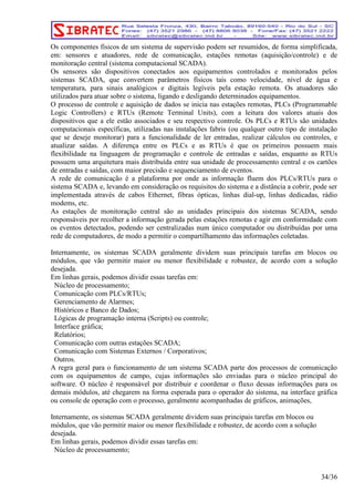 Os componentes físicos de um sistema de supervisão podem ser resumidos, de forma simplificada, 
em: sensores e atuadores, rede de comunicação, estações remotas (aquisição/controle) e de 
monitoração central (sistema computacional SCADA). 
Os sensores são dispositivos conectados aos equipamentos controlados e monitorados pelos 
sistemas SCADA, que convertem parâmetros físicos tais como velocidade, nível de água e 
temperatura, para sinais analógicos e digitais legíveis pela estação remota. Os atuadores são 
utilizados para atuar sobre o sistema, ligando e desligando determinados equipamentos. 
O processo de controle e aquisição de dados se inicia nas estações remotas, PLCs (Programmable 
Logic Controllers) e RTUs (Remote Terminal Units), com a leitura dos valores atuais dos 
dispositivos que a ele estão associados e seu respectivo controle. Os PLCs e RTUs são unidades 
computacionais específicas, utilizadas nas instalações fabris (ou qualquer outro tipo de instalação 
que se deseje monitorar) para a funcionalidade de ler entradas, realizar cálculos ou controles, e 
atualizar saídas. A diferença entre os PLCs e as RTUs é que os primeiros possuem mais 
flexibilidade na linguagem de programação e controle de entradas e saídas, enquanto as RTUs 
possuem uma arquitetura mais distribuída entre sua unidade de processamento central e os cartões 
de entradas e saídas, com maior precisão e sequenciamento de eventos. 
A rede de comunicação é a plataforma por onde as informação fluem dos PLCs/RTUs para o 
sistema SCADA e, levando em consideração os requisitos do sistema e a distância a cobrir, pode ser 
implementada através de cabos Ethernet, fibras ópticas, linhas dial-up, linhas dedicadas, rádio 
modems, etc. 
As estações de monitoração central são as unidades principais dos sistemas SCADA, sendo 
responsáveis por recolher a informação gerada pelas estações remotas e agir em conformidade com 
os eventos detectados, podendo ser centralizadas num único computador ou distribuídas por uma 
rede de computadores, de modo a permitir o compartilhamento das informações coletadas. 
Internamente, os sistemas SCADA geralmente dividem suas principais tarefas em blocos ou 
módulos, que vão permitir maior ou menor flexibilidade e robustez, de acordo com a solução 
desejada. 
Em linhas gerais, podemos dividir essas tarefas em: 
Núcleo de processamento; 
Comunicação com PLCs/RTUs; 
Gerenciamento de Alarmes; 
Históricos e Banco de Dados; 
Lógicas de programação interna (Scripts) ou controle; 
Interface gráfica; 
Relatórios; 
Comunicação com outras estações SCADA; 
Comunicação com Sistemas Externos / Corporativos; 
Outros. 
A regra geral para o funcionamento de um sistema SCADA parte dos processos de comunicação 
com os equipamentos de campo, cujas informações são enviadas para o núcleo principal do 
software. O núcleo é responsável por distribuir e coordenar o fluxo dessas informações para os 
demais módulos, até chegarem na forma esperada para o operador do sistema, na interface gráfica 
ou console de operação com o processo, geralmente acompanhadas de gráficos, animações, 
Internamente, os sistemas SCADA geralmente dividem suas principais tarefas em blocos ou 
módulos, que vão permitir maior ou menor flexibilidade e robustez, de acordo com a solução 
desejada. 
Em linhas gerais, podemos dividir essas tarefas em: 
Núcleo de processamento; 
34/36 
 