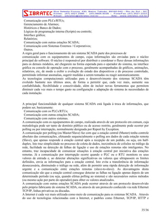 Comunicação com PLCs/RTUs; 
Gerenciamento de Alarmes; 
Históricos e Banco de Dados; 
Lógicas de programação interna (Scripts) ou controle; 
Interface gráfica; 
Relatórios; 
Comunicação com outras estações SCADA; 
Comunicação com Sistemas Externos / Corporativos; 
Outros. 
A regra geral para o funcionamento de um sistema SCADA parte dos processos de 
comunicação com os equipamentos de campo, cujas informações são enviadas para o núcleo 
principal do software. O núcleo é responsável por distribuir e coordenar o fluxo dessas informações 
para os demais módulos, até chegarem na forma esperada para o operador do sistema, na interface 
gráfica ou console de operação com o processo, geralmente acompanhadas de gráficos, animações, 
relatórios, etc, de modo a exibir a evolução do estado dos dispositivos e do processo controlado, 
permitindo informar anomalias, sugerir medidas a serem tomadas ou reagir automaticamente. 
As tecnologias computacionais utilizadas para o desenvolvimento dos sistemas SCADA têm 
evoluído bastante nos últimos anos, de forma a permitir que, cada vez mais, aumente sua 
confiabilidade, flexibilidade e conectividade, além de incluir novas ferramentas que permitem 
diminuir cada vez mais o tempo gasto na configuração e adaptação do sistema às necessidades de 
cada instalação. 
A principal funcionalidade de qualquer sistema SCADA está ligada à troca de informações, que 
podem ser, basicamente: 
Comunicação com os PLCs/RTUs; 
Comunicação com outras estações SCADA; 
Comunicação com outros sistemas. 
A comunicação com os equipamentos de campo, realizada através de um protocolo em comum, cuja 
metodologia pode ser tanto de domínio público ou de acesso restrito, geralmente pode ocorrer por 
polling ou por interrupção, normalmente designada por Report by Exception. 
A comunicação por polling (ou Master/Slave) faz com que a estação central (Master) tenha controle 
absoluto das comunicações, efetuando sequencialmente o polling aos dados de cada estação remota 
(Slave), que apenas responde à estação central após a recepção de um pedido, ou seja, em half-duplex. 
Isto traz simplicidade no processo de coleta de dados, inexistência de colisões no tráfego da 
rede, facilidade na detecção de falhas de ligação e uso de estações remotas não inteligentes. No 
entanto, traz incapacidade de comunicar situações à estação central por iniciativa das estações 
remotas. Já a comunicação por interrupção ocorre quando o PLC ou o RTU monitora os seus 
valores de entrada e, ao detectar alterações significativas ou valores que ultrapassem os limites 
definidos, envia as informações para a estação central. Isto evita a transferência de informação 
desnecessária, diminuindo o tráfego na rede, além de permitir uma rápida detecção de informação 
urgente e a comunicação entre estações remotas (slave-to-slave). As desvantagens desta 
comunicação são que a estação central consegue detectar as falhas na ligação apenas depois de um 
determinado período (ou seja, quando efetua polling ao sistema) e são necessários outros métodos 
(ou mesmo ação por parte do operador) para obter os valores atualizados. 
A comunicação com outras estações SCADA pode ocorrer através de um protocolo desenvolvido 
pelo próprio fabricante do sistema SCADA, ou através de um protocolo conhecido via rede Ethernet 
TCP/IP, linhas privativas ou discadas. 
A Internet é cada vez mais utilizada como meio de comunicação para os sistemas SCADA. Através 
do uso de tecnologias relacionadas com a Internet, e padrões como Ethernet, TCP/IP, HTTP e 
35/36 
 