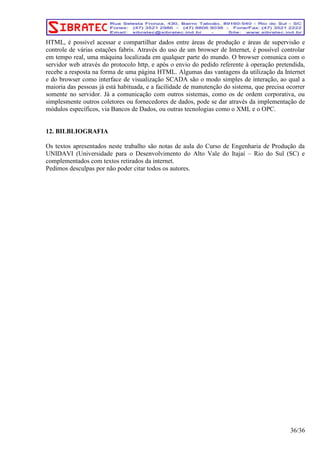 HTML, é possível acessar e compartilhar dados entre áreas de produção e áreas de supervisão e 
controle de várias estações fabris. Através do uso de um browser de Internet, é possível controlar 
em tempo real, uma máquina localizada em qualquer parte do mundo. O browser comunica com o 
servidor web através do protocolo http, e após o envio do pedido referente à operação pretendida, 
recebe a resposta na forma de uma página HTML. Algumas das vantagens da utilização da Internet 
e do browser como interface de visualização SCADA são o modo simples de interação, ao qual a 
maioria das pessoas já está habituada, e a facilidade de manutenção do sistema, que precisa ocorrer 
somente no servidor. Já a comunicação com outros sistemas, como os de ordem corporativa, ou 
simplesmente outros coletores ou fornecedores de dados, pode se dar através da implementação de 
módulos específicos, via Bancos de Dados, ou outras tecnologias como o XML e o OPC. 
12. BILBLIOGRAFIA 
Os textos apresentados neste trabalho são notas de aula do Curso de Engenharia de Produção da 
UNIDAVI (Universidade para o Desenvolvimento do Alto Vale do Itajaí – Rio do Sul (SC) e 
complementados com textos retirados da internet. 
Pedimos desculpas por não poder citar todos os autores. 
36/36 
