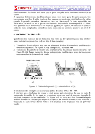 simultaneamente. Por serem mais caros que os pares trançados serão raramente encontrados no 
campo. 
A capacidade de transmissão das fibras óticas é cinco vezes maior que a dos cabos coaxiais. São 
compostas de uma fibra de vidro simples e fina, mas que, por motivo de estabilidade recebe várias 
camadas de proteção tornando o cabo espesso como um cabo coaxial. Os sinais transmitidos nas 
fibras óticas são sinais de luz, o que as torna imunes a interferências eletromagnéticas. As fibras 
ótica permitem taxas de transmissão da ordem de gigabits por segundo. Os métodos de conexão 
ainda são muito complicados, tornando-as muito caras para sua utilização extensiva em nível de 
campo. 
4. MODOS DE TRANSMISSÃO 
Quando um sinal é enviado de um dispositivo para outro, ele deve primeiro passar pela interface 
para o meio de transmissão. Isto pode ser feito de duas maneiras : 
1) Transmissão de dados byte a byte com um mínimo de 8 linhas de transmissão paralelas sobre 
uma interface paralela. Ver Figura 10.4(a). Exemplo : IEC-625/IEEE-488. 
2) Transmissão de dados bit a bit sobre uma interface serial, denominada transmissão serial. Ver 
Figura 10.4(b). Requer menos fios do que na transmissão paralela mas o tempo de transmissão 
aumenta em função do tamanho do cordão 
(a) (b) 
Figura 4.1: Transmissão paralela (a) e transmissão serial (b) 
de bits transmitido. Exemplos são as interfaces padrão IEEE RS- 232C e RS – 485. 
A interface tem a finalidade de colocar o sinal gerado pelo dispositivo da rede no meio de 
transmissão. O cordão de bits pode ser transmitido como um sinal de corrente alternada de 
amplitude, frequência ou fase moduladas. Ver Figura 10.5. Na recepção o sinal é demodulado pela 
interface eletrônica e a informação original é recuperada. Os módulos eletrônicos que executam a 
modulação e a demodulação fazem parte de toda interface e são projetados para um particular 
padrão. 
5/36 
 