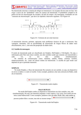 Na transmissão síncrona o sistema de relógio no transmissor e no receptor devem estar em fase. Isto 
exige o envio de um “preâmbulo” antes do começo da transmissão. O preâmbulo compõe-se de 
pulsos de bits de sincronização do receptor, da base de tempo e da mensagem, resultando em um 
“caractere de sincronização”, que deve ser repetida a intervalos regulares. Ver Figura 4.4. 
Figura 4.4: Estrutura de um sinal síncrono 
A transmissão síncrona, portanto, apresenta mais problemas técnicos do que a assíncrona. Sua 
vantagem, entretanto, está na possibilidade de transmissão de longos blocos de dados mais 
eficientemente, isto é , com uma alta proporção de dados úteis. 
4.2. Sentido da mensagem 
O modo da transmissão pode ser classificado em Simplex, Half-duplex e Full-duplex. Ou seja, a 
informação pode fluir num único sentido, nos dois sentidos sendo que somente um transmitindo a 
cada vez, ou nos dois sentidos simultaneamente. 
Os sistemas de comunicações como: telefonia, satélite, Redes, sistemas wireléss, 
teleprocessamento, etc., usam um desses modos de transmissão. A escolha de qual modo usar 
depende do que se pretende transmitir. 
SIMPLEX 
No modo Simplex, o fluxo de transmissão flui somente em um sentido, ou seja, um dispositivo 
só envia os dados e o outro só recebe. Como exemplo, podemos citar uma emissora de Rádio, onde 
ela só transmite. 
Figura 4.5 – Transmissão modo simplex 
HALF-DUPLEX 
No modo Half-duplex ambos os dispositivos transmitem nos dois sentidos, mas, não 
simultaneamente. Ou seja, um transmite enquanto o outro espera e vise versa. Esse modo usa um 
Figura 4.6 – Transmissão modo half duplex 
7/36 
 