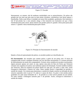 Figura 3.5: Encoder 
Internamente, no entanto, não há nenhuma similaridade com os potenciômetros. Os pulsos são 
gerados por um rotor que gira uma ou mais pistas circulares, concêntricas com faixas opacas e 
translúcidas. Sobre essas faixas é instalado um sensor foto acoplador, geralmente, foto transistor e 
led. O led produz luz e esta somente atinge o foto transistor nos momentos em que a faixa 
translúcida passa pelo sensor, desta maneira são gerados pulsos 0, quando a faixa preta passa pelo 
sensor e 1 quando a faixa translúcida passa pelo sensor. 
Figura 3.6: Princípio de funcionamento do encoder 
Quanto a forma de apresentação dos pulsos, os encoders podem ser classificados em: 
b1) Incrementais: são encoders que contam pulsos a partir de um ponto zero. O início da 
contagem pode ocorrer a qualquer momento, por isso são ditos incrementais. É o mesmo principio 
de funcionamento do mouse dos computadores. Existem vários modelos de encoders incrementais, 
alguns possuem apenas um canal, ou seja, apenas uma pista de faixa de forma que fornecem 
somente uma sequência de pulsos sem nenhuma espécie de formatação. Existem também modelos 
que fornecem, além da sequência de pulsos dentro de cada giro, um pulso a cada volta, assim 
consegue-se determinar o número de voltas. Outro modelo possui a capacidade de perceber o 
sentido de rotação. Um sistema para determinar o sentido de rotação consiste na utilização de dois 
sensores separados entre si por p+1/4, onde p é o passo do disco. Ao girar o rotor produz pulsos 
quadrados em cada sensor defasados de ¼ do período se o rotor estiver girando em um sentido. 
No outro sentido a defasagem aumenta para ¾ do período. Assim, consegue-se determinar o 
sentido da rotação. 
 