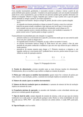 Com encoder incremental, geralmente, é necessário ressetar o sistema e iniciar a partir de um 
ponto definido para ajustar a posição. A tentativa de ajustar posições com um encoder incremental 
pode levar a erros acumulativos, que ao final de um percurso podem gerar grandes distorções em 
relação ao desejado. Observe a figura. Suponha que o ponto A seja o ponto zero e que em quatro 
passos pretende-se atingir o ponto G, de modo cumulativo: 
- no primeiro movimento deseja se atingir B, porém, devido a erros o ponto atingido 
foi C; 
- no segundo movimento pretende-se chegar ao ponto D, porém, como já se está par-tindo 
de um ponto errado a tendência é que haja um erro em D que é o erro já exis-tente 
somado com um novo erro que pode ser introduzido; assim chega-se a E; 
- no trajeto seguinte ocorre o mesmo problema, com o erro tendendo a aumentar. O 
ponto correto seria o F porém pode-se atingir o ponto G. 
O procedimento recomendado para esta situação é o seguinte: 
- primeiro realiza-se o movimento de A para B e, do mesmo modo que no caso anterior pode 
haver um erro e pode-se chegar em C; 
- no segundo passo resseta-se a máquina, ou seja, volta-se ao ponto A (zero); 
- no terceiro movimento tenta-se atingir D. Pode haver um erro, porém o fato de estar 
partindo de um ponto conhecido a tendência é que este erro seja menor do que o obtido no 
modo anterior; 
- procede-se da mesma maneira para chegar a F. Primeiro resseta-se a máquina e, em 
seguida, realiza-se o movimento até F, podendo haver um erro, porém menor do que o erro 
obtido no modo de operação anterior. 
A B C D E F G 
Figura 3.9: Propagação de erros 
2. Tensão de alimentação: existem encoders para as mais diversas tensões de alimentação. 
Evidentemente, deve-se escolher a que melhor se adapta ao restante do projeto; 
3. Pulsos por volta (para os modelos incrementais): quanto maior for o número de pulsos por 
volta, maior é a sua resolução, porém, o aumento da resolução implica no aumento de custo; 
4. Número de canais: (para os modelos incrementais): 
5. Número de bits de resolução (para os absolutos): o aumento do número de bits de resolução 
implica em aumento de custo 
6. Frequência máxima de operação: os encoders são limitados a certa velocidade máxima que 
precisa ser avaliada quando da aplicação; 
7. Tipo de sinal de saída: sempre depende do restante do sistema, a não ser que seja um sistema 
totalmente novo onde pode ser especificado qualquer saída. Dentre as várias modalidades de sinal 
de saída tem-se: NPN, PNP – são saídas a transistor em coletor aberto. A saída NPN, push pull, 
TTL. 
8. Tipo de fixação: axial ou radial. 
 