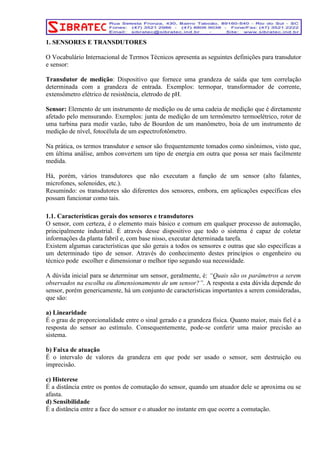 1. SENSORES E TRANSDUTORES 
O Vocabulário Internacional de Termos Técnicos apresenta as seguintes definições para transdutor 
e sensor: 
Transdutor de medição: Dispositivo que fornece uma grandeza de saída que tem correlação 
determinada com a grandeza de entrada. Exemplos: termopar, transformador de corrente, 
extensômetro elétrico de resistência, eletrodo de pH. 
Sensor: Elemento de um instrumento de medição ou de uma cadeia de medição que é diretamente 
afetado pelo mensurando. Exemplos: junta de medição de um termômetro termoelétrico, rotor de 
uma turbina para medir vazão, tubo de Bourdon de um manômetro, boia de um instrumento de 
medição de nível, fotocélula de um espectrofotômetro. 
Na prática, os termos transdutor e sensor são frequentemente tomados como sinônimos, visto que, 
em última análise, ambos convertem um tipo de energia em outra que possa ser mais facilmente 
medida. 
Há, porém, vários transdutores que não executam a função de um sensor (alto falantes, 
microfones, solenoides, etc.). 
Resumindo: os transdutores são diferentes dos sensores, embora, em aplicações específicas eles 
possam funcionar como tais. 
1.1. Características gerais dos sensores e transdutores 
O sensor, com certeza, é o elemento mais básico e comum em qualquer processo de automação, 
principalmente industrial. É através desse dispositivo que todo o sistema é capaz de coletar 
informações da planta fabril e, com base nisso, executar determinada tarefa. 
Existem algumas características que são gerais a todos os sensores e outras que são especificas a 
um determinado tipo de sensor. Através do conhecimento destes princípios o engenheiro ou 
técnico pode escolher e dimensionar o melhor tipo segundo sua necessidade. 
A dúvida inicial para se determinar um sensor, geralmente, é: “Quais são os parâmetros a serem 
observados na escolha ou dimensionamento de um sensor?”. A resposta a esta dúvida depende do 
sensor, porém genericamente, há um conjunto de características importantes a serem consideradas, 
que são: 
a) Linearidade 
É o grau de proporcionalidade entre o sinal gerado e a grandeza física. Quanto maior, mais fiel é a 
resposta do sensor ao estímulo. Consequentemente, pode-se conferir uma maior precisão ao 
sistema. 
b) Faixa de atuação 
É o intervalo de valores da grandeza em que pode ser usado o sensor, sem destruição ou 
imprecisão. 
c) Histerese 
É a distância entre os pontos de comutação do sensor, quando um atuador dele se aproxima ou se 
afasta. 
d) Sensibilidade 
É a distância entre a face do sensor e o atuador no instante em que ocorre a comutação. 
 