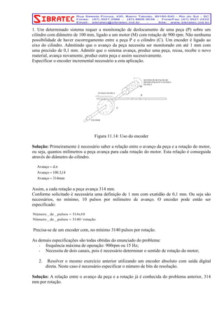 1. Um determinado sistema requer a monitoração de deslocamento de uma peça (P) sobre um 
cilindro com diâmetro de 100 mm, ligado a um motor (M) com rotação de 900 rpm. Não nenhuma 
possibilidade de haver escorregamento entre a peça P e o cilindro (C). Um encoder é ligado ao 
eixo do cilindro. Admitindo que o avanço da peça necessita ser monitorado em até 1 mm com 
uma precisão de 0,1 mm. Admitir que o sistema avança, produz uma peça, recua, recebe o novo 
material, avança novamente, produz outra peça e assim sucessivamente. 
Especificar o encoder incremental necessário a esta aplicação. 
M 
C 
P 
AVANÇO DA PEÇA 
ENCODER 
SENTIDO DE ROTAÇÃO DO 
MOTOR DURANTE O AVANÇO 
DA PEÇA 
Figura 11.14: Uso do encoder 
Solução: Primeiramente é necessário saber a relação entre o avanço da peça e a rotação do motor, 
ou seja, quantos milímetros a peça avança para cada rotação do motor. Esta relação é conseguida 
através do diâmetro do cilindro. 
Avanço d. 
= π 
Avanço = 
100.3,14 
Avanço = 
314mm 
Assim, a cada rotação a peça avança 314 mm. 
Conforme solicitado é necessária uma definição de 1 mm com exatidão de 0,1 mm. Ou seja são 
necessários, no mínimo, 10 pulsos por milímetro de avanço. O encoder pode então ser 
especificado: 
Número _ de _ pulsos = 
314x10 
Número _ de _ pulsos = 
3140 / rotação 
Precisa-se de um encoder com, no mínimo 3140 pulsos por rotação. 
As demais especificações são todas obtidas do enunciado do problema: 
- frequência máxima de operação: 900rpm ou 15 Hz; 
- Necessita de dois canais, pois é necessário determinar o sentido de rotação do motor; 
2. Resolver o mesmo exercício anterior utilizando um encoder absoluto com saída digital 
direta. Neste caso é necessário especificar o número de bits de resolução. 
Solução: A relação entre o avanço da peça e a rotação já é conhecida do problema anterior, 314 
mm por rotação. 
 