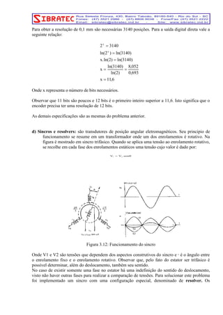 Para obter a resolução de 0,1 mm são necessárias 3140 posições. Para a saída digital direta vale a 
seguinte relação: 
x 
2 = 
3140 
x 
ln(2 ) = 
ln(3140) 
x.ln(2) = 
ln(3140) 
ln(3140) 
= = 
ln(2) 
x 
x = 
11,6 
Onde x representa o número de bits necessários. 
8,052 
0,693 
Observar que 11 bits são poucos e 12 bits é o primeiro inteiro superior a 11,6. Isto significa que o 
encoder precisa ter uma resolução de 12 bits. 
As demais especificações são as mesmas do problema anterior. 
d) Sincros e resolvers: são transdutores de posição angular eletromagnéticos. Seu principio de 
funcionamento se resume em um transformador onde um dos enrolamentos é rotativo. Na 
figura é mostrado em sincro trifásico. Quando se aplica uma tensão ao enrolamento rotativo, 
se recolhe em cada fase dos enrolamentos estáticos uma tensão cujo valor é dado por: 
V = V .senθ 1 2 
Figura 3.12: Funcionamento do sincro 
Onde V1 e V2 são tensões que dependem dos aspectos construtivos do sincro e θ é o ângulo entre 
o enrolamento fixo e o enrolamento rotativo. Observar que, pelo fato do estator ser trifásico é 
possível determinar, além do deslocamento, também seu sentido. 
No caso de existir somente uma fase no estator há uma indefinição do sentido do deslocamento, 
visto não haver outras fases para realizar a comparação de tensões. Para solucionar este problema 
foi implementado um sincro com uma configuração especial, denominado de resolver. Os 
 