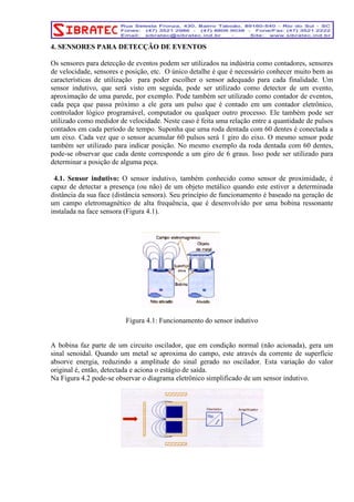 4. SENSORES PARA DETECÇÃO DE EVENTOS 
Os sensores para detecção de eventos podem ser utilizados na indústria como contadores, sensores 
de velocidade, sensores e posição, etc. O único detalhe é que é necessário conhecer muito bem as 
características de utilização para poder escolher o sensor adequado para cada finalidade. Um 
sensor indutivo, que será visto em seguida, pode ser utilizado como detector de um evento, 
aproximação de uma parede, por exemplo. Pode também ser utilizado como contador de eventos, 
cada peça que passa próximo a ele gera um pulso que é contado em um contador eletrônico, 
controlador lógico programável, computador ou qualquer outro processo. Ele também pode ser 
utilizado como medidor de velocidade. Neste caso é feita uma relação entre a quantidade de pulsos 
contados em cada período de tempo. Suponha que uma roda dentada com 60 dentes é conectada a 
um eixo. Cada vez que o sensor acumular 60 pulsos será 1 giro do eixo. O mesmo sensor pode 
também ser utilizado para indicar posição. No mesmo exemplo da roda dentada com 60 dentes, 
pode-se observar que cada dente corresponde a um giro de 6 graus. Isso pode ser utilizado para 
determinar a posição de alguma peça. 
4.1. Sensor indutivo: O sensor indutivo, também conhecido como sensor de proximidade, é 
capaz de detectar a presença (ou não) de um objeto metálico quando este estiver a determinada 
distância da sua face (distância sensora). Seu princípio de funcionamento é baseado na geração de 
um campo eletromagnético de alta frequência, que é desenvolvido por uma bobina ressonante 
instalada na face sensora (Figura 4.1). 
Figura 4.1: Funcionamento do sensor indutivo 
A bobina faz parte de um circuito oscilador, que em condição normal (não acionada), gera um 
sinal senoidal. Quando um metal se aproxima do campo, este através da corrente de superfície 
absorve energia, reduzindo a amplitude do sinal gerado no oscilador. Esta variação do valor 
original é, então, detectada e aciona o estágio de saída. 
Na Figura 4.2 pode-se observar o diagrama eletrônico simplificado de um sensor indutivo. 
 
