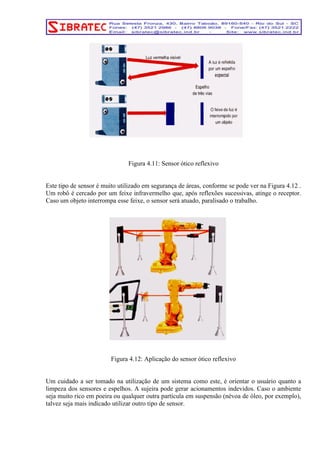 Figura 4.11: Sensor ótico reflexivo 
Este tipo de sensor é muito utilizado em segurança de áreas, conforme se pode ver na Figura 4.12 . 
Um robô é cercado por um feixe infravermelho que, após reflexões sucessivas, atinge o receptor. 
Caso um objeto interrompa esse feixe, o sensor será atuado, paralisado o trabalho. 
Figura 4.12: Aplicação do sensor ótico reflexivo 
Um cuidado a ser tomado na utilização de um sistema como este, é orientar o usuário quanto a 
limpeza dos sensores e espelhos. A sujeira pode gerar acionamentos indevidos. Caso o ambiente 
seja muito rico em poeira ou qualquer outra partícula em suspensão (névoa de óleo, por exemplo), 
talvez seja mais indicado utilizar outro tipo de sensor. 
 
