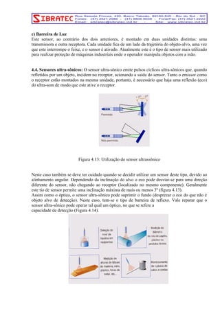 c) Barreira de Luz 
Este sensor, ao contrário dos dois anteriores, é montado em duas unidades distintas: uma 
transmissora e outra receptora. Cada unidade fica de um lado da trajetória do objeto-alvo, uma vez 
que este interrompe o feixe, e o sensor é ativado. Atualmente este é o tipo de sensor mais utilizado 
para realizar proteção de máquinas industriais onde o operador manipula objetos com a mão. 
4.4. Sensores ultra-sônicos: O sensor ultra-sônico emite pulsos cíclicos ultra-sônicos que, quando 
refletidos por um objeto, incidem no receptor, acionando a saída do sensor. Tanto o emissor como 
o receptor estão montados na mesma unidade, portanto, é necessário que haja uma reflexão (eco) 
do ultra-som de modo que este ative o receptor. 
Figura 4.13: Utilização do sensor ultrassônico 
Neste caso também se deve ter cuidado quando se decidir utilizar um sensor deste tipo, devido ao 
alinhamento angular. Dependendo da inclinação do alvo o eco pode desviar-se para uma direção 
diferente do sensor, não chegando ao receptor (localizado no mesmo componente). Geralmente 
este tio de sensor permite uma inclinação máxima de mais ou menos 3º (figura 4.13). 
Assim como o óptico, o sensor ultra-sônico pode suprimir o fundo (desprezar o eco do que não é 
objeto alvo de detecção). Neste caso, tem-se o tipo de barreira de reflexo. Vale reparar que o 
sensor ultra-sônico pode operar tal qual um óptico, no que se refere a 
capacidade de detecção (Figura 4.14). 
 