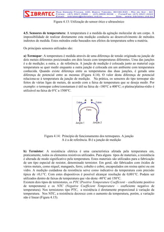 Figura 4.13: Utilização do sensor ótico e ultrassônico 
4.5. Sensores de temperatura: A temperatura é a medida da agitação molecular de um corpo. A 
impossibilidade de realizar diretamente esta medição conduziu ao desenvolvimento de métodos 
indiretos de medida. Estes métodos estão baseados nos efeitos da temperatura sobre a matéria. 
Os principais sensores utilizados são: 
a) Termopar: A temperatura é medida através de uma diferença de tensão originada na junção de 
dois metais diferentes posicionados em dois locais com temperaturas diferentes. Uma das junções 
é a de medição; a outra, a de referência. A junção de medição é colocada junto ao material cuja 
temperatura se quer medir enquanto a outra junção é colocada em um ambiente com temperatura 
conhecida. Quando existe diferença entre as temperaturas das duas junções, é gerada uma 
diferença de potencial entre as mesmas (Figura 4.14). O valor desta diferença de potencial 
relaciona-se à temperatura da junção de medição. Na prática, os sensores do tipo termopar são 
feitos de várias ligas de metais, de acordo com a faixa de temperatura que se deseja medir. Por 
exemplo: o termopar cobre/constantam é útil na faixa de -180°C a 400°C; o platina/platina-ródio é 
utilizável na faixa de 0°C a 1500°C. 
Figura 4.14: Princípio de funcionamento dos termopares. A junção 
A é a de referência. B é a junção de medição 
b) Termistor: A resistência elétrica é uma característica afetada pela temperatura em, 
praticamente, todos os elementos resistivos utilizados. Para alguns tipos de materiais, a resistência 
é alterada de modo significativo pela temperatura. Estes materiais são utilizados para a fabricação 
de um tipo especial de resistor, denominado termistor. Em geral, são fabricados com óxidos de 
vários metais, como níquel, manganês, ferro, cobalto e cobre, encapsulados em resina epóxi ou em 
vidro. A medição cuidadosa da resistência serve como indicativo da temperatura com precisão 
típica de ±0,1°C. Com estes dispositivos é possível alcançar resolução de 0,001°C. Podem ser 
utilizados dentro de faixas de temperatura que vão deste -80°C até 150°C. 
Existem dois tipos de termistores, os PTC (Positive Temperature Coefficient – coeficiente positivo 
de temperatura) e os NTC (Negative Coefficient Temperature – coeficiente negativo de 
temperatura). Nos termistores tipo PTC, a resistência é diretamente proporcional à variação da 
temperatura. Nos NTC, a resistência decresce com o aumento da temperatura, porém, a variação 
não é linear (Figura 4.15). 
 