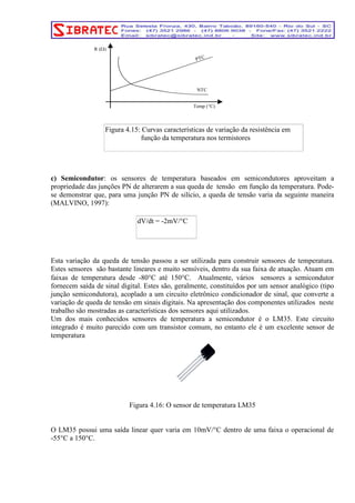 PTC 
Temp (°C) 
R (Ω) 
NTC 
Figura 4.15: Curvas características de variação da resistência em 
função da temperatura nos termistores 
c) Semicondutor: os sensores de temperatura baseados em semicondutores aproveitam a 
propriedade das junções PN de alterarem a sua queda de tensão em função da temperatura. Pode-se 
demonstrar que, para uma junção PN de silício, a queda de tensão varia da seguinte maneira 
(MALVINO, 1997): 
dV/dt = -2mV/°C 
Esta variação da queda de tensão passou a ser utilizada para construir sensores de temperatura. 
Estes sensores são bastante lineares e muito sensíveis, dentro da sua faixa de atuação. Atuam em 
faixas de temperatura desde -80°C até 150°C. Atualmente, vários sensores a semicondutor 
fornecem saída de sinal digital. Estes são, geralmente, constituídos por um sensor analógico (tipo 
junção semicondutora), acoplado a um circuito eletrônico condicionador de sinal, que converte a 
variação de queda de tensão em sinais digitais. Na apresentação dos componentes utilizados neste 
trabalho são mostradas as características dos sensores aqui utilizados. 
Um dos mais conhecidos sensores de temperatura a semicondutor é o LM35. Este circuito 
integrado é muito parecido com um transistor comum, no entanto ele é um excelente sensor de 
temperatura 
Figura 4.16: O sensor de temperatura LM35 
O LM35 possui uma saída linear quer varia em 10mV/°C dentro de uma faixa o operacional de 
-55°C a 150°C. 
 