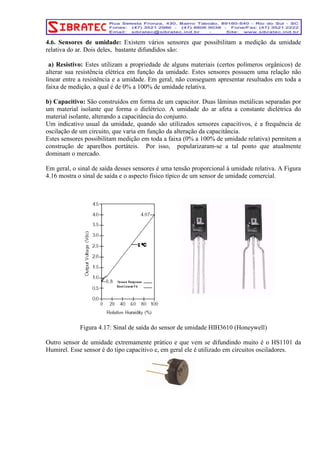 4.6. Sensores de umidade: Existem vários sensores que possibilitam a medição da umidade 
relativa do ar. Dois deles, bastante difundidos são: 
a) Resistivo: Estes utilizam a propriedade de alguns materiais (certos polímeros orgânicos) de 
alterar sua resistência elétrica em função da umidade. Estes sensores possuem uma relação não 
linear entre a resistência e a umidade. Em geral, não conseguem apresentar resultados em toda a 
faixa de medição, a qual é de 0% a 100% de umidade relativa. 
b) Capacitivo: São construídos em forma de um capacitor. Duas lâminas metálicas separadas por 
um material isolante que forma o dielétrico. A umidade do ar afeta a constante dielétrica do 
material isolante, alterando a capacitância do conjunto. 
Um indicativo usual da umidade, quando são utilizados sensores capacitivos, é a frequência de 
oscilação de um circuito, que varia em função da alteração da capacitância. 
Estes sensores possibilitam medição em toda a faixa (0% a 100% de umidade relativa) permitem a 
construção de aparelhos portáteis. Por isso, popularizaram-se a tal ponto que atualmente 
dominam o mercado. 
Em geral, o sinal de saída desses sensores é uma tensão proporcional à umidade relativa. A Figura 
4.16 mostra o sinal de saída e o aspecto físico típico de um sensor de umidade comercial. 
Figura 4.17: Sinal de saída do sensor de umidade HIH3610 (Honeywell) 
Outro sensor de umidade extremamente prático e que vem se difundindo muito é o HS1101 da 
Humirel. Esse sensor é do tipo capacitivo e, em geral ele é utilizado em circuitos osciladores. 
 