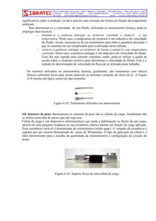 significativos sobre a medição, ou deve possuir uma correção de leitura em função da temperatura 
ambiente. 
Para determinar-se a velocidade de um fluido, utilizando-se anemometria térmica, pode-se 
empregar duas técnicas: 
- mantém-se a potência entregue ao termistor constante e mede-se a sua 
temperatura. Neste caso, a temperatura do termistor é um indicativo da velocidade 
do fluido. Assim, necessita-se de um termômetro para obter a grandeza desejada o 
que se constitui em um complicador para a utilização deste método. 
- varia-se a potência entregue ao termistor de forma a mantê-lo com temperatura 
constante. Neste caso, a potência entregue é um indicativo da velocidade do fluido. 
Caso lhe seja suprida uma corrente constante, então, pode-se utilizar a queda de 
tensão sobre o elemento resistivo para determinar a velocidade do fluido. Este é o 
método de determinação de velocidade do fluxo de ar utilizado neste trabalho. 
Os sensores utilizados na anemometria térmica, geralmente, são termistores com inércia 
térmica suficiente baixa para serem sensíveis às mínimas variações do fluxo de ar. A Figura 
4.18 mostra um típico sensor do tipo termistor. 
Figura 4.18: Termistores utilizados em anemometria 
4.8. Sensores de peso: Basicamente os sensores de peso são as células de carga. Atualmente não 
se utiliza outro tipo de sensor que não seja esse. 
Célula de carga é um dispositivo eletromecânico que mede a deformação ou flexão de um corpo, 
através de uma pequena mudança na sua resistência elétrica interna em função da carga aplicada. 
Essa resistência variável é denominada de extensômetro (strain gage). A variação da resistência é 
captada por um circuito denominado de ponte de Wheatstone. O tipo de aplicação da célula é o 
fator determinante para a escolha da quantidade de extensômetros e configuração do circuito da 
ponte. 
Figura 4.19: Aspecto físico de uma célula de carga 
 