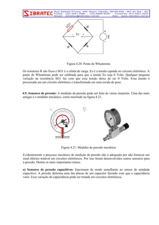 Figura 4.20: Ponte de Wheatstone 
Os resistores R são fixos e SG1 é a célula de carga. Eo é a tensão captada no circuito eletrônico. A 
ponte de Wheatstone pode ser calibrada para que a tensão Eo seja 0 Volts. Qualquer pequena 
variação na resistência SG1 faz com que essa tensão deixe de ser 0 Volts. Essa tensão é 
processada em um circuito eletrônico e transformada em uma escala de peso. 
4.9. Sensores de pressão: A medição da pressão pode ser feita de várias maneiras. Uma das mais 
antigas é o medidor mecânico, como mostrado na figura 4.21. 
Figura 4.21: Medidor de pressão mecânico 
Evidentemente o processo mecânico de medição de pressão não é adequado por não fornecer um 
sinal elétrico tratável em circuitos eletrônicos. Por isso foram desenvolvidos outros sensores para 
a pressão. Dentre os mais importantes temos: 
a) Sensores de pressão capacitivos: funcionam de modo semelhante ao sensor de umidade 
capacitivo. A pressão deforma uma das placas de um capacitor fazendo com que a capacitância 
varie. Essa variação de capacitância pode ser tratada em circuitos eletrônicos. 
 