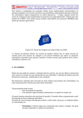 Para facilitar a manipulação dos resultados obtidos foram implementados transformadores de 
potencial acoplados com circuitos eletrônicos que possibilitam saídas padronizadas para utilização 
em controladores lógicos programáveis ou outros dispositivos. A figura seguinte mostra um 
sensor de voltagem do tipo transformador de potencial com saída padronizada 4-20mA para uma 
entrada de 0-1000V. Este modelo possui também saída RS485 com protocolo MODBUS para 
leitura em sistemas supervisórios. 
Figura 4.27: Sensor de voltagem com saída 4-20mA ou rS485 
c) Sensores de potência elétrica: Os sensores de potência elétrica são, no fundo sensores de 
corrente junto com sensores de voltagem e um circuito eletrônico que realiza as operações 
matemáticas necessárias para calcular a potência. Existem sensores para potência ativa, reativa, 
monofásicos, trifásicos, etc. 
5. ATUADORES 
Dentro de uma malha de controle, o elemento final de controle, que tem por objetivo reposicionar 
uma variável, de acordo com um sinal gerado por um controlador, é chamado de atuador, pois atua 
diretamente no processo, modificando as suas condições. 
São dispositivos utilizados para conversão de sinais elétricos provenientes dos controladores, em 
ações requeridas pelos sistemas que estão sendo controlados. 
Tal procedimento pode ocorrer: 
- Sem necessidade de operador, 
- Com operador supervisionando continuamente, ou agindo em tempo real. 
Em geral sistemas automáticos não precisam de operador. O atuador efetua a operação para a qual 
foi projetado de forma totalmente automática. 
Do ponto de vista da energia utilizada para realizar o efeito sobre o processo, os atuadores podem 
ser classificados em: 
- Pneumáticos: Utilizam algum gás comprimido para realizar a atuação. Em geral 
este gás comprimido é o próprio ar atmosférico. 
 