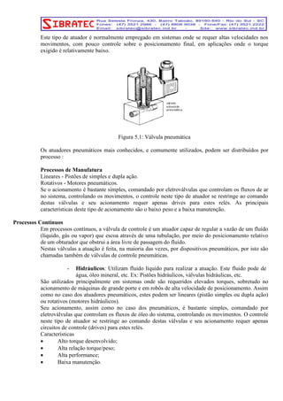 Este tipo de atuador é normalmente empregado em sistemas onde se requer altas velocidades nos 
movimentos, com pouco controle sobre o posicionamento final, em aplicações onde o torque 
exigido é relativamente baixo. 
Figura 5.1: Válvula pneumática 
Os atuadores pneumáticos mais conhecidos, e comumente utilizados, podem ser distribuídos por 
processo : 
Processos de Manufatura 
Lineares - Pistões de simples e dupla ação. 
Rotativos - Motores pneumáticos. 
Se o acionamento é bastante simples, comandado por eletroválvulas que controlam os fluxos de ar 
no sistema, controlando os movimentos, o controle neste tipo de atuador se restringe ao comando 
destas válvulas e seu acionamento requer apenas drives para estes relés. As principais 
características deste tipo de acionamento são o baixo peso e a baixa manutenção. 
Processos Contínuos 
Em processos contínuos, a válvula de controle é um atuador capaz de regular a vazão de um fluído 
(líquido, gás ou vapor) que escoa através de uma tubulação, por meio do posicionamento relativo 
de um obturador que obstrui a área livre de passagem do fluído. 
Nestas válvulas a atuação é feita, na maioria das vezes, por dispositivos pneumáticos, por isto são 
chamadas também de válvulas de controle pneumáticas. 
- Hidráulicos: Utilizam fluido líquido para realizar a atuação. Este fluido pode de 
água, óleo mineral, etc. Ex: Pistões hidráulicos, válvulas hidráulicas, etc. 
São utilizados principalmente em sistemas onde são requeridos elevados torques, sobretudo no 
acionamento de máquinas de grande porte e em robôs de alta velocidade de posicionamento. Assim 
como no caso dos atuadores pneumáticos, estes podem ser lineares (pistão simples ou dupla ação) 
ou rotativos (motores hidráulicos). 
Seu acionamento, assim como no caso dos pneumáticos, é bastante simples, comandado por 
eletroválvulas que controlam os fluxos de óleo do sistema, controlando os movimentos. O controle 
neste tipo de atuador se restringe ao comando destas válvulas e seu acionamento requer apenas 
circuitos de controle (drives) para estes relés. 
Características 
• Alto torque desenvolvido; 
• Alta relação torque/peso; 
• Alta performance; 
• Baixa manutenção. 
 