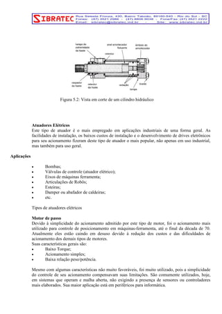Figura 5.2: Vista em corte de um cilindro hidráulico 
Atuadores Elétricos 
Este tipo de atuador é o mais empregado em aplicações industriais de uma forma geral. As 
facilidades de instalação, os baixos custos de instalação e o desenvolvimento de drives eletrônicos 
para seu acionamento fizeram deste tipo de atuador o mais popular, não apenas em uso industrial, 
mas também para uso geral. 
Aplicações 
• Bombas; 
• Válvulas de controle (atuador elétrico); 
• Eixos de máquinas ferramenta; 
• Articulações de Robôs; 
• Esteiras; 
• Damper ou abafador de caldeiras; 
• etc. 
Tipos de atuadores elétricos 
Motor de passo 
Devido à simplicidade do acionamento admitido por este tipo de motor, foi o acionamento mais 
utilizado para controle de posicionamento em máquinas-ferramenta, até o final da década de 70. 
Atualmente eles estão caindo em desuso devido à redução dos custos e das dificuldades de 
acionamento dos demais tipos de motores. 
Suas características gerais são: 
• Baixo Torque; 
• Acionamento simples; 
• Baixa relação peso/potência. 
Mesmo com algumas características não muito favoráveis, foi muito utilizado, pois a simplicidade 
do controle de seu acionamento compensavam suas limitações. São comumente utilizados, hoje, 
em sistemas que operam e malha aberta, não exigindo a presença de sensores ou controladores 
mais elaborados. Sua maior aplicação está em periféricos para informática. 
 