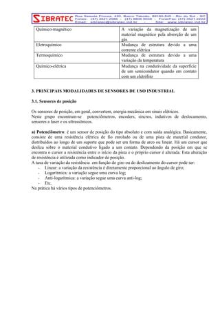 Químico-magnético A variação da magnetização de um 
material magnético pela absorção de um 
gás 
Eletroquímico Mudança de estrutura devido a uma 
corrente elétrica 
Termoquímico Mudança de estrutura devido a uma 
variação da temperatura 
Químico-elétrica Mudança na condutividade da superfície 
de um semicondutor quando em contato 
com um eletrólito 
3. PRINCIPAIS MODALIDADES DE SENSORES DE USO INDUSTRIAL 
3.1. Sensores de posição 
Os sensores de posição, em geral, convertem, energia mecânica em sinais elétricos. 
Neste grupo encontram-se potenciômetros, encoders, sincros, indutivos de deslocamento, 
sensores a laser e os ultrassônicos. 
a) Potenciômetro: é um sensor de posição do tipo absoluto e com saída analógica. Basicamente, 
consiste de uma resistência elétrica de fio enrolado ou de uma pista de material condutor, 
distribuídos ao longo de um suporte que pode ser em forma de arco ou linear. Há um cursor que 
desliza sobre o material condutivo ligado a um contato. Dependendo da posição em que se 
encontra o cursor a resistência entre o início da pista e o próprio cursor é alterada. Esta alteração 
de resistência é utilizada como indicador de posição. 
A taxa de variação da resistência em função do giro ou do deslizamento do cursor pode ser: 
- Linear: a variação da resistência é diretamente proporcional ao ângulo de giro; 
- Logarítmica: a variação segue uma curva log; 
- Anti-logarítmica: a variação segue uma curva anti-log; 
- Etc. 
Na prática há vários tipos de potenciômetros. 
 