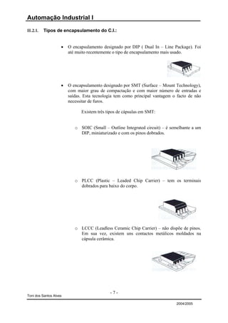 Automação Industrial I

II.2.1.   Tipos de encapsulamento do C.I.:


                    •   O encapsulamento designado por DIP ( Dual In – Line Package). Foi
                        até muito recentemente o tipo de encapsulamento mais usado.




                    •   O encapsulamento designado por SMT (Surface – Mount Technology),
                        com maior grau de compactação e com maior número de entradas e
                        saídas. Esta tecnologia tem como principal vantagem o facto de não
                        necessitar de furos.

                              Existem três tipos de cápsulas em SMT:


                           o SOIC (Small – Outline Integrated circuit) – é semelhante a um
                             DIP, miniaturizado e com os pinos dobrados.




                           o PLCC (Plastic – Leaded Chip Carrier) – tem os terminais
                             dobrados para baixo do corpo.




                           o LCCC (Leadless Ceramic Chip Carrier) – não dispõe de pinos.
                             Em sua vez, existem uns contactos metálicos moldados na
                             cápsula cerâmica.




                                            -7-
Toni dos Santos Alves

                                                                             2004/2005
 