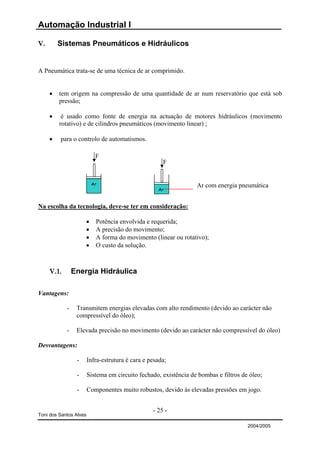 Automação Industrial I

V.       Sistemas Pneumáticos e Hidráulicos


A Pneumática trata-se de uma técnica de ar comprimido.


     •   tem origem na compressão de uma quantidade de ar num reservatório que está sob
         pressão;

     •    é usado como fonte de energia na actuação de motores hidráulicos (movimento
         rotativo) e de cilindros pneumáticos (movimento linear) ;

     •   para o controlo de automatismos.

                           F
                                                      F


                         Ar                                       Ar com energia pneumática
                                                    Ar



Na escolha da tecnologia, deve-se ter em consideração:

                     •     Potência envolvida e requerida;
                     •     A precisão do movimento;
                     •     A forma do movimento (linear ou rotativo);
                     •     O custo da solução.



     V.1.       Energia Hidráulica

Vantagens:

            -    Transmitem energias elevadas com alto rendimento (devido ao carácter não
                 compressível do óleo);

            -    Elevada precisão no movimento (devido ao carácter não compressível do óleo)

Desvantagens:

                 -      Infra-estrutura é cara e pesada;

                 -      Sistema em circuito fechado, existência de bombas e filtros de óleo;

                 -      Componentes muito robustos, devido às elevadas pressões em jogo.


                                                  - 25 -
Toni dos Santos Alves

                                                                                      2004/2005
 