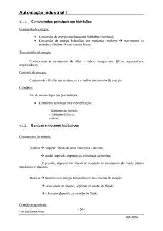 Automação Industrial I

V.1.1.    Componentes principais em hidráulica

Conversão de energia:

             •   Conversão da energia mecânica em hidráulica (bombas);
             •   Conversão da energia hidráulica em mecânica (motores             movimento de
                 rotação; cilindros movimento linear).

Transmissão de energia:

       Condicionam o movimento de óleo – tubos, mangueiras, filtros, aquecedores,
arrefecedores;

Controlo de energia:

         Conjunto de válvulas necessárias para o redireccionamento de energia;

Cilindros:

         São do mesmo tipo dos pneumáticos.

             •   Grandezas nominais para especificação:

                           - diâmetro do êmbolo;
                           - diâmetro da haste;
                           - curso.

V.1.2.    Bombas e motores hidráulicos


Conversores de energia:


         Bombas         “aspirar” fluido de uma fonte para o destino;

                        caudal aspirado, depende da cilindrada da bomba;

                  pressão, depende das forças de oposição no movimento do fluido, atritos
mecânicos e viscosos.


         Motores        transformam energia hidráulica em movimento de rotação;

                        velocidade de rotação, depende do caudal do fluido;

                        o binário, depende da pressão do fluido.


Grandezas nominais:
                                                 - 26 -
Toni dos Santos Alves

                                                                                   2004/2005
 