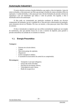 Automação Industrial I

        O motor eléctrico acciona a bomba hidráulica, que aspira o óleo do depósito. Antes de
entrar na bomba, o óleo passa por um filtro que protege a bomba de corpos estranhos (filtro de
aspiração). À saída da bomba, o óleo passa por uma válvula limitadora de pressão (válvula de
segurança) e por um manómetro que indica o valor da pressão. Em seguida, o óleo é
distribuído através da canalização.
        O óleo pode ser contaminado por partículas resultante da abrasão nos diversos
componentes da instalação, por pó e sujidade do ar. Para prevenir a deterioração da instalação,
estes elementos devem ser filtrados. Por isso, no retorno, o óleo passa por outro filtro (filtro
de retorno).
       O óleo é introduzido no depósito por um orifício normalmente tapado por um tampão
de enchimento, mas que permite trocas de ar com o exterior do depósito, para garantir a
pressão atmosférica na camada de ar existente no interior.



    V.2.        Energia Pneumática

Vantagens:

            -    Sistema em circuito aberto;
            -    Limpa;
            -    Não existe perigo de explosão;
            -    Disponível;
            -    Custos energéticos médios;
            -    É acumulável (reservatório da central de ar comprimido).

Desvantagens:
             -          Transporte é caro (por tubagens);
             -          Forças não muito elevadas;
             -          Precisão de movimento, baixos;
             -          Velocidade de sinal é baixa;
             -          Ruído de escape do ar.




                                                 - 28 -
Toni dos Santos Alves

                                                                                  2004/2005
 