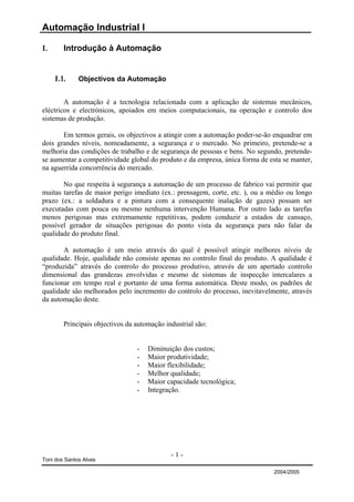Automação Industrial I

I.      Introdução à Automação


     I.1.     Objectivos da Automação


        A automação é a tecnologia relacionada com a aplicação de sistemas mecânicos,
eléctricos e electrónicos, apoiados em meios computacionais, na operação e controlo dos
sistemas de produção.

       Em termos gerais, os objectivos a atingir com a automação poder-se-ão enquadrar em
dois grandes níveis, nomeadamente, a segurança e o mercado. No primeiro, pretende-se a
melhoria das condições de trabalho e de segurança de pessoas e bens. No segundo, pretende-
se aumentar a competitividade global do produto e da empresa, única forma de esta se manter,
na aguerrida concorrência do mercado.

       No que respeita à segurança a automação de um processo de fabrico vai permitir que
muitas tarefas de maior perigo imediato (ex.: prensagem, corte, etc. ), ou a médio ou longo
prazo (ex.: a soldadura e a pintura com a consequente inalação de gazes) possam ser
executadas com pouca ou mesmo nenhuma intervenção Humana. Por outro lado as tarefas
menos perigosas mas extremamente repetitivas, podem conduzir a estados de cansaço,
possível gerador de situações perigosas do ponto vista da segurança para não falar da
qualidade do produto final.

       A automação é um meio através do qual é possível atingir melhores níveis de
qualidade. Hoje, qualidade não consiste apenas no controlo final do produto. A qualidade é
“produzida” através do controlo do processo produtivo, através de um apertado controlo
dimensional das grandezas envolvidas e mesmo de sistemas de inspecção intercalares a
funcionar em tempo real e portanto de uma forma automática. Deste modo, os padrões de
qualidade são melhorados pelo incremento do controlo do processo, inevitavelmente, através
da automação deste.


        Principais objectivos da automação industrial são:


                                 -   Diminuição dos custos;
                                 -   Maior produtividade;
                                 -   Maior flexibilidade;
                                 -   Melhor qualidade;
                                 -   Maior capacidade tecnológica;
                                 -   Integração.




                                             -1-
Toni dos Santos Alves

                                                                              2004/2005
 