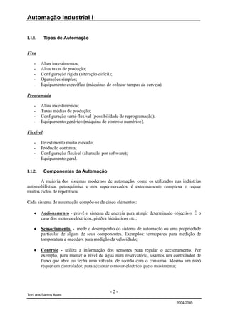 Automação Industrial I


I.1.1.     Tipos de Automação


Fixa

    -    Altos investimentos;
    -    Altas taxas de produção;
    -    Configuração rígida (alteração difícil);
    -    Operações simples;
    -    Equipamento específico (máquinas de colocar tampas da cerveja).

Programada

    -    Altos investimentos;
    -    Taxas médias de produção;
    -    Configuração semi-flexível (possibilidade de reprogramação);
    -    Equipamento genérico (máquina de controlo numérico).

Flexível

    -    Investimento muito elevado;
    -    Produção continua;
    -    Configuração flexível (alteração por software);
    -    Equipamento geral.

I.1.2.     Componentes da Automação

       A maioria dos sistemas modernos de automação, como os utilizados nas indústrias
automobilística, petroquímica e nos supermercados, é extremamente complexa e requer
muitos ciclos de repetitivos.

Cada sistema de automação compõe-se de cinco elementos:

    •    Accionamento - provê o sistema de energia para atingir determinado objectivo. É o
         caso dos motores eléctricos, pistões hidráulicos etc.;

    •    Sensoriamento - mede o desempenho do sistema de automação ou uma propriedade
         particular de algum de seus componentes. Exemplos: termopares para medição de
         temperatura e encoders para medição de velocidade;

    •    Controle - utiliza a informação dos sensores para regular o accionamento. Por
         exemplo, para manter o nível de água num reservatório, usamos um controlador de
         fluxo que abre ou fecha uma válvula, de acordo com o consumo. Mesmo um robô
         requer um controlador, para accionar o motor eléctrico que o movimenta;




                                              -2-
Toni dos Santos Alves

                                                                             2004/2005
 