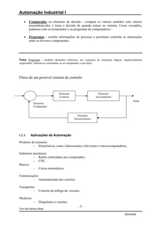 Automação Industrial I

    •    Comparador ou elemento de decisão - compara os valores medidos com valores
         preestabelecidos e toma a decisão de quando actuar no sistema. Como exemplos,
         podemos citar os termóstatos e os programas de computadores;

    •    Programas - contêm informações de processo e permitem controlar as interacções
         entre os diversos componentes.




Nota: Programas - também chamados softwares, são conjuntos de instruções lógicas, sequencialmente
organizadas. Indicam ao controlador ou ao computador o que fazer.




Fluxo de um possivel sistema de controlo



                               Elemento                       Elemento
                               Controle                     Accionamento
                                                                                          Saída
            Elemento
            Comparador


                                             Elemento
                                           Sensoreamento




I.1.3.    Aplicações da Automação

Produtos de consumo
          - Electrónicos, como videocassetes, televisores e microcomputadores.

Indústrias mecânicas
           - Robôs controlados por computador;
           - CNC.
Bancos
           - Caixas automáticas.

Comunicações
         - Automatização dos correios.

Transportes
          -     Controle de tráfego de veículos.

Medicina
            -   Diagnóstico e exames.
                                              -3-
Toni dos Santos Alves

                                                                                   2004/2005
 