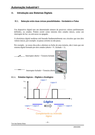 Automação Industrial I

II.       Introdução aos Sistemas Digitais


      II.1.   Selecção entre duas únicas possibilidades - Verdadeiro e Falso



      Um dispositivo digital tem um determinado número de possíveis valores perfeitamente
      definidos, ou estados. Podem existir como máximo dois estados únicos, como um
      interruptor de luz: ou está aceso ou apagado.

      A electrónica digital moderna está baseada fundamentalmente nos circuitos que tem dois
      valores únicos, por exemplo: ou passa corrente ou não passa.

      Por exemplo, no nosso dia-a-dia a abertura ou fecho de uma torneira, não é mais que um
      sistema digital formado por dois estados (aberto = 0 ; fechado = 1).



                        Interruptor aberto = Torneira fechada




                        Interruptor fechado = Torneira aberta


II.1.1.   Estados lógicos – Digitais e Analógico
                                           Lógico 1
                 V(t)
                                                        Lógico 0


                 +V



                   0
                                                                                     t
                                               Lógica
                    Lógico 1 = Lógico 0                            Lógico 1 = Lógico 0



                                     Complemento ou inversão
                                            lógica

                                                  -4-
Toni dos Santos Alves

                                                                                         2004/2005
 