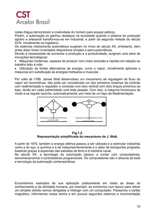 10
rodas d'água demonstram a criatividade do homem para poupar esforço.
Porém, a automação só ganhou destaque na sociedade quando o sistema de produção
agrário e artesanal transformou-se em industrial, a partir da segunda metade do século
XVIII, inicialmente na Inglaterra.
Os sistemas inteiramente automáticos surgiram no início do século XX, entretanto, bem
antes disso foram inventados dispositivos simples e semi-automáticos.
Devido à necessidade de aumentar a produção e a produtividade, surgiram uma série de
inovações tecnológicas:
• Máquinas modernas, capazes de produzir com maior precisão e rapidez em relação ao
trabalho feito à mão.
• Utilização de fontes alternativas de energia, como o vapor, inicialmente aplicada a
máquinas em substituição às energias hidráulica e muscular.
Por volta de 1788, James Watt desenvolveu um mecanismo de regulagem do fluxo do
vapor em locomotivas. Isto pode ser considerado um dos primeiros sistemas de controle
com realimentação e regulador e consistia num eixo vertical com dois braços próximos ao
topo, tendo em cada extremidade uma bola pesada. Com isso, a máquina funcionava de
modo a se regular sozinha, automaticamente, por meio de um laço de Realimentação.
Fig.1.2.
Representação simplificada do mecanismo de J. Watt.
A partir de 1870, também a energia elétrica passou a ser utilizada e a estimular indústrias
como a do aço, a química e a de máquinas-ferramenta e o setor de transportes progrediu
bastante graças à expansão das estradas de ferro e à indústria naval.
No século XX, a tecnologia da automação passou a contar com computadores,
servomecanismos e controladores programáveis. Os computadores são o alicerce de toda
a tecnologia da automação contemporânea.
Encontramos exemplos de sua aplicação praticamente em todas as áreas do
conhecimento e da atividade humana, por exemplo, ao entrarmos num banco para retirar
um simples extrato somos obrigados a interagir com um computador. Passamos o cartão
magnético, informamos nossa senha e em poucos segundos obtemos a movimentação
 