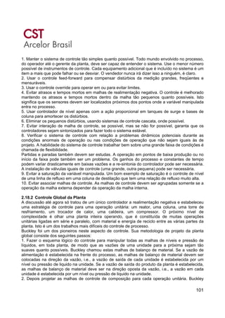 101
1. Manter o sistema de controle tão simples quanto possível. Todo mundo envolvido no processo,
do operador até o gerente da planta, deve ser capaz de entender o sistema. Use o menor número
possível de instrumentos de controle. Cada equipamento adicional que é incluído no sistema é um
item a mais que pode falhar ou se desviar. O vendedor nunca irá dizer isso a ninguém, é claro.
2. Usar o controle feed-forward para compensar distúrbios da medição grandes, freqüentes e
mensuráveis.
3. Usar o controle override para operar em ou para evitar limites.
4. Evitar atrasos e tempos mortos em malhas de realimentação negativa. O controle é melhorado
mantendo os atrasos e tempos mortos dentro da malha tão pequenos quanto possíveis. Isto
significa que os sensores devem ser localizados próximos dos pontos onde a variável manipulada
entra no processo.
5. Usar controlador de nível apenas com a ação proporcional em tanques de surge e bases de
coluna para amortecer os distúrbios.
6. Eliminar os pequenos distúrbios, usando sistemas de controle cascata, onde possível.
7. Evitar interação de malha de controle, se possível, mas se não for possível, garanta que os
controladores sejam sintonizados para fazer todo o sistema estável.
8. Verificar o sistema de controle com relação a problemas dinâmicos potenciais durante as
condições anormais de operação ou nas condições de operação que não sejam iguais às de
projeto. A habilidade do sistema de controle trabalhar bem sobre uma grande faixa de condições é
chamada de flexibilidade.
Partidas e paradas também devem ser estudas. A operação em pontos de baixa produção ou no
início da faixa pode também ser um problema. Os ganhos do processo e constantes de tempo
podem variar drasticamente em baixas vazões e a re-sintonia do controlador pode ser necessária.
A instalação de válvulas iguais de controle (uma grande, outra pequena) pode ser necessária.
9. Evitar a saturação da variável manipulada. Um bom exemplo de saturação é o controle de nível
de uma linha de refluxo em uma coluna de destilação que tem uma relação de refluxo muito alta.
10. Evitar associar malhas de controle. As malhas de controle devem ser agrupadas somente se a
operação da malha externa depender da operação da malha interna.
2.18.2 Controle Global da Planta
A discussão até agora só tratou de um único controlador a realimentação negativa e estabeleceu
uma estratégia de controle para uma operação unitária: um reator, uma coluna, uma torre de
resfriamento, um trocador de calor, uma caldeira, um compressor. O próximo nível de
complexidade é olhar uma planta inteira operando, que é constituída de muitas operações
unitárias ligadas em série e paralelo, com material e energia de reciclo entre as várias partes da
planta. Isto é um dos trabalhos mais difíceis do controle de processo.
Buckley foi um dos pioneiros neste aspecto de controle. Sua metodologia de projeto da planta
global consiste dos seguintes passos:
1. Fazer o esquema lógico do controle para manipular todas as malhas de níveis e pressão de
líquidos, em toda planta, de modo que as vazões de uma unidade para a próxima sejam tão
suaves quanto possíveis. Buckley chamou estas malhas de balanço de material. Se a vazão de
alimentação é estabelecida na frente do processo, as malhas de balanço de material devem ser
colocadas na direção da vazão, i.e., a vazão de saída de cada unidade é estabelecida por um
nível ou pressão de liquido na unidade. Se a vazão de saída do produto da planta é estabelecida,
as malhas de balanço de material deve ser na direção oposta da vazão, i.e., a vazão em cada
unidade é estabelecida por um nível ou pressão de liquido na unidade.
2. Depois projetar as malhas de controle de composição para cada operação unitária. Buckley
 