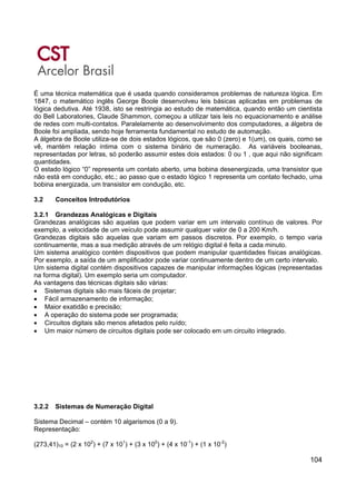 104
É uma técnica matemática que é usada quando consideramos problemas de natureza lógica. Em
1847, o matemático inglês George Boole desenvolveu leis básicas aplicadas em problemas de
lógica dedutiva. Até 1938, isto se restringia ao estudo de matemática, quando então um cientista
do Bell Laboratories, Claude Shammon, começou a utilizar tais leis no equacionamento e análise
de redes com multi-contatos. Paralelamente ao desenvolvimento dos computadores, a álgebra de
Boole foi ampliada, sendo hoje ferramenta fundamental no estudo de automação.
A álgebra de Boole utiliza-se de dois estados lógicos, que são 0 (zero) e 1(um), os quais, como se
vê, mantém relação íntima com o sistema binário de numeração. As variáveis booleanas,
representadas por letras, só poderão assumir estes dois estados: 0 ou 1 , que aqui não significam
quantidades.
O estado lógico “0” representa um contato aberto, uma bobina desenergizada, uma transistor que
não está em condução, etc.; ao passo que o estado lógico 1 representa um contato fechado, uma
bobina energizada, um transistor em condução, etc.
3.2 Conceitos Introdutórios
3.2.1 Grandezas Analógicas e Digitais
Grandezas analógicas são aquelas que podem variar em um intervalo contínuo de valores. Por
exemplo, a velocidade de um veículo pode assumir qualquer valor de 0 a 200 Km/h.
Grandezas digitais são aquelas que variam em passos discretos. Por exemplo, o tempo varia
continuamente, mas a sua medição através de um relógio digital é feita a cada minuto.
Um sistema analógico contém dispositivos que podem manipular quantidades físicas analógicas.
Por exemplo, a saída de um amplificador pode variar continuamente dentro de um certo intervalo.
Um sistema digital contém dispositivos capazes de manipular informações lógicas (representadas
na forma digital). Um exemplo seria um computador.
As vantagens das técnicas digitais são várias:
• Sistemas digitais são mais fáceis de projetar;
• Fácil armazenamento de informação;
• Maior exatidão e precisão;
• A operação do sistema pode ser programada;
• Circuitos digitais são menos afetados pelo ruído;
• Um maior número de circuitos digitais pode ser colocado em um circuito integrado.
3.2.2 Sistemas de Numeração Digital
Sistema Decimal – contém 10 algarismos (0 a 9).
Representação:
(273,41)10 = (2 x 102
) + (7 x 101
) + (3 x 100
) + (4 x 10-1
) + (1 x 10-2
)
 