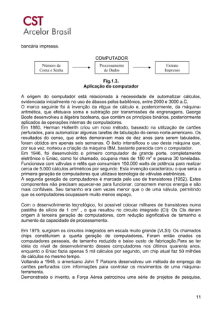 11
bancária impressa.
Fig.1.3.
Aplicação do computador
A origem do computador está relacionada à necessidade de automatizar cálculos,
evidenciada inicialmente no uso de ábacos pelos babilônios, entre 2000 e 3000 a.C.
O marco seguinte foi à invenção da régua de cálculo e, posteriormente, da máquina-
aritmética, que efetuava soma e subtração por transmissões de engrenagens. George
Boole desenvolveu a álgebra booleana, que contém os princípios binários, posteriormente
aplicados às operações internas de computadores.
Em 1880, Herman Hollerith criou um novo método, baseado na utilização de cartões
perfurados, para automatizar algumas tarefas de tabulação do censo norte-americano. Os
resultados do censo, que antes demoravam mais de dez anos para serem tabulados,
foram obtidos em apenas seis semanas. O êxito intensificou o uso desta máquina que,
por sua vez, norteou a criação da máquina IBM, bastante parecida com o computador.
Em 1946, foi desenvolvido o primeiro computador de grande porte, completamente
eletrônico o Eniac, como foi chamado, ocupava mais de 180 m2
e pesava 30 toneladas.
Funcionava com válvulas e relês que consumiam 150.000 watts de potência para realizar
cerca de 5.000 cálculos aritméticos por segundo: Esta invenção caracterizou o que seria a
primeira geração de computadores que utilizava tecnologia de válvulas eletrônicas.
A segunda geração de computadores é marcada pelo uso de transistores (1952). Estes
componentes não precisam aquecer-se para funcionar, consomem menos energia e são
mais confiáveis. Seu tamanho era cem vezes menor que o de uma válvula, permitindo
que os computadores ocupassem muito menos espaço.
Com o desenvolvimento tecnológico, foi possível colocar milhares de transistores numa
pastilha de silício de 1 cm2
, o que resultou no circuito integrado (CI): Os CIs deram
origem à terceira geração de computadores, com redução significativa de tamanho e
aumento da capacidade de processamento.
Em 1975, surgiram os circuitos integrados em escala muito grande (VLSI): Os chamados
chips constituíram a quarta geração de computadores. Foram então criados os
computadores pessoais, de tamanho reduzido e baixo custo de fabricação.Para se ter
idéia do nível de desenvolvimento desses computadores nos últimos quarenta anos,
enquanto o Eniac fazia apenas 5 mil cálculos por segundo, um chip atual faz 50 milhões
de cálculos no mesmo tempo.
Voltando a 1948, o americano John T Parsons desenvolveu um método de emprego de
cartões perfurados com informações para controlar os movimentos de uma máquina-
ferramenta.
Demonstrado o invento, a Força Aérea patrocinou uma série de projetos de pesquisa,
Número da
Conta e Senha
Processamento
de Dados
Extrato
Impresso
COMPUTADOR
 