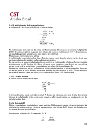 115
3.3.12 Multiplicação de Números Binários
A multiplicação de números binários é mostrada abaixo:
1001 = 910
1011 = 1110
1001
1001
0000
1001
1100011 = 9910
Na multiplicação acima os bits de sinais não foram usados. Observe que o primeiro multiplicando
(1001) é deslocado para a esquerda com relação ao segundo multiplicando (1011). Depois disso,
os resultados parciais são somados para obter o produto final.
Multiplicação no Complemento a Dois
A multiplicação no complemento a dois é feita do mesmo modo descrito anteriormente, desde que
os dois multiplicandos estejam na forma binária verdadeira.
Se os números a serem multiplicados forem positivos a multiplicação é feita conforme mostrado
anteriormente e o bit de sinal é 0. Se os números forem negativos, eles devem ser convertidos
para a forma binária verdadeira e o resultado será positivo (bit de sinal igual a 0).
Quando os números a serem multiplicados tiverem sinais opostos, o número negativo deve ser
convertido para a forma binário verdadeira através do complemento a dois. Como resultado
esperado é negativo, deve ser aplicado o complemento a dois e o bit de sinal será 1.
3.3.13 Divisão Binária
A divisão binária é mostrada a seguir:
1001 11
011 11
0011
11
0
A divisão binária é igual à divisão decimal. A divisão de números com sinal é feita de maneira
idêntica à multiplicação, onde os números negativos são transformados em positivos através do
complemento a dois.
3.3.14 Adição BCD
Muitos computadores e calculadoras usam o código BCD para representar números decimais. Na
operação de adição usando números representados pelo código BCD devem ser levadas em
consideração duas possibilidades:
Soma menor ou igual a 9 – Por exemplo, 5 + 4:
5 0101
+4 +0100
 