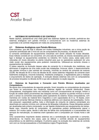 124
4 SISTEMAS DE SUPERVISÃO E DE CONTROLE
Neste capítulo, apresenta-se uma visão geral dos sistemas digitais de controle, partindo-se dos
sistemas analógicos com painéis mímicos e concluindo-se com os modernos sistemas de
supervisão e de controle integrados em redes de computadores.
4.1 Sistemas Analógicos com Painéis Mímicos
Esse processo, que até hoje é utilizado em muitas instalações industriais, era a única opção de
comando centralizado até o início do uso de computadores de processo, na década de 60.
O comando centralizado de equipamentos industriais vem sendo utilizado há muitas décadas.
Esse método consiste em se concentrar, em uma sala de controle, as chaves necessárias para se
ligar e desligar os equipamentos existentes na indústria. Em muitos casos, estas salas eram
colocadas em locais elevados na planta industrial para que os operadores pudessem ter uma
visão ocular dos equipamentos para poderem manobrá-los. Utilizavam-se somente chaves e
equipamentos de medição.
O passo seguinte na evolução dessas salas de comando foi à introdução dos medidores, que
eliminaram a exigência de uma visão ocular das instalações. Inicia-se, assim, o desenvolvimento
dos painéis mímicos e das centrais de comando, incluindo os centros de comando de motores
(CCM). Na década de 50 e início da década de 60, esses sistemas integrados de comando eram
totalmente analógicos, incluindo botoeiras, medidores analógicos, e registradores para a medição
e arquivamento de dados de operação. A evolução desses sistemas veio com os computadores
de processo lançados na década de 60 e que são analisados na seção seguinte.
4.2 Sistemas de Supervisão e Comando com Painéis Mímicos atualizados por
Computadores.
Na época dos computadores de segunda geração, foram lançados os computadores de processo
que foram os precursores dos modernos sistemas digitais de controle distribuídos. Esses
computadores, empregados tanto nas indústrias como em concessionárias de energia, tinham a
função de coletar dados provenientes das estações remotas, atualizar os painéis mímicos e enviar
para o campo os comandos executados pelos operadores do sistema. Esses computadores, com
memórias em núcleo de material ferro magnético e com capacidades de 8 ou 16 kbytes, eram
capazes de comandar fábricas inteiras ou sistemas elétricos com dezenas de subestações. Como
não possuíam capacidade gráfica, toda a informação de conjunto do sistema comandado era
desenhada em painéis mímicos com centenas de lâmpadas indicadoras. Essas lâmpadas podiam
ser atualizadas pelo próprio computador, ou ser ligadas diretamente aos equipamentos de campo.
Neste caso, havendo perda do computador, os operadores podiam perfeitamente operar o
sistema. Em muitos casos, devido à alta taxa de falhas dos computadores e à precariedade dos
serviços de manutenção, os sistemas eram operados sem o computador por muitas horas e até
dias.
Uma característica importante destes sistemas era a centralização da supervisão e comando,
deixando-se, na maioria dos casos, para se efetuar o controle através de equipamentos
pneumáticos ou de eletrônica analógica. O próximo passo na evolução dos sistemas de controle
vem com os microprocessadores e Controladores Lógico Programáveis.
 