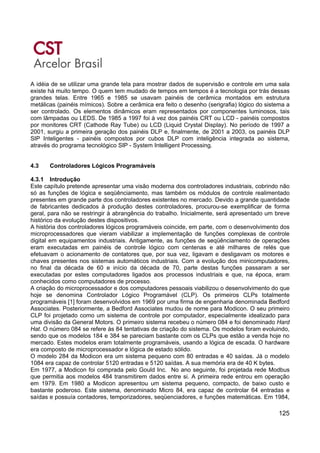 125
A idéia de se utilizar uma grande tela para mostrar dados de supervisão e controle em uma sala
existe há muito tempo. O quem tem mudado de tempos em tempos é a tecnologia por trás dessas
grandes telas. Entre 1965 e 1985 se usavam painéis de cerâmica montados em estrutura
metálicas (painéis mímicos). Sobre a cerâmica era feito o desenho (serigrafia) lógico do sistema a
ser controlado. Os elementos dinâmicos eram representados por componentes luminosos, tais
com lâmpadas ou LEDS. De 1985 a 1997 foi à vez dos painéis CRT ou LCD - painéis compostos
por monitores CRT (Cathode Ray Tube) ou LCD (Liquid Crystal Display). No período de 1997 a
2001, surgiu a primeira geração dos painéis DLP e, finalmente, de 2001 a 2003, os painéis DLP
SIP Inteligentes - painéis compostos por cubos DLP com inteligência integrada ao sistema,
através do programa tecnológico SIP - System Intelligent Processing.
4.3 Controladores Lógicos Programáveis
4.3.1 Introdução
Este capítulo pretende apresentar uma visão moderna dos controladores industriais, cobrindo não
só as funções de lógica e seqüênciamento, mas também os módulos de controle realimentado
presentes em grande parte dos controladores existentes no mercado. Devido a grande quantidade
de fabricantes dedicados à produção destes controladores, procurou-se exemplificar de forma
geral, para não se restringir à abrangência do trabalho. Inicialmente, será apresentado um breve
histórico da evolução destes dispositivos.
A história dos controladores lógicos programáveis coincide, em parte, com o desenvolvimento dos
microprocessadores que vieram viabilizar a implementação de funções complexas de controle
digital em equipamentos industriais. Antigamente, as funções de seqüênciamento de operações
eram executadas em painéis de controle lógico com centenas e até milhares de relés que
efetuavam o acionamento de contatores que, por sua vez, ligavam e desligavam os motores e
chaves presentes nos sistemas automáticos industriais. Com a evolução dos minicomputadores,
no final da década de 60 e início da década de 70, parte destas funções passaram a ser
executadas por estes computadores ligados aos processos industriais e que, na época, eram
conhecidos como computadores de processo.
A criação do microprocessador e dos computadores pessoais viabilizou o desenvolvimento do que
hoje se denomina Controlador Lógico Programável (CLP). Os primeiros CLPs totalmente
programáveis [1] foram desenvolvidos em 1969 por uma firma de engenharia denominada Bedford
Associates. Posteriormente, a Bedford Associates mudou de nome para Modicon. O seu primeiro
CLP foi projetado como um sistema de controle por computador, especialmente idealizado para
uma divisão da General Motors. O primeiro sistema recebeu o número 084 e foi denominado Hard
Hat. O número 084 se refere às 84 tentativas de criação do sistema. Os modelos foram evoluindo,
sendo que os modelos 184 e 384 se pareciam bastante com os CLPs que estão a venda hoje no
mercado. Estes modelos eram totalmente programáveis, usando a lógica de escada. O hardware
era composto de microprocessador e lógica de estado sólido.
O modelo 284 da Modicon era um sistema pequeno com 80 entradas e 40 saídas. Já o modelo
1084 era capaz de controlar 5120 entradas e 5120 saídas. A sua memória era de 40 K bytes.
Em 1977, a Modicon foi comprada pelo Gould Inc. No ano seguinte, foi projetada rede Modbus
que permitia aos modelos 484 transmitirem dados entre si. A primeira rede entrou em operação
em 1979. Em 1980 a Modicon apresentou um sistema pequeno, compacto, de baixo custo e
bastante poderoso. Este sistema, denominado Micro 84, era capaz de controlar 64 entradas e
saídas e possuía contadores, temporizadores, seqüenciadores, e funções matemáticas. Em 1984,
 