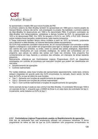 126
foi apresentado o modelo 984 que incluía funções de PID.
O primeiro sistema da Allen Bradley também foi apresentado em 1969 para o mesmo projeto da
General Motors, embora não tenha sido empregado no projeto. Na realidade, o primeiro sistema
da Allen-Bradley foi desenvolvido em 1959 e foi denominado PDQ. O primeiro controlador da
Allen-Bradley com temporizadores, contadores e demais funções de CLP, foi apresentado em
1970 e foi denominado PMC. Em 1975, foi lançado o PLC-2 e, em 1979, o PLC 2/20. Diversos
outros modelos foram lançados, posteriormente, pela mesma companhia.
A Texas Instruments também lançou vários modelos a partir de 1973, se tornando, juntamente
com a Modicon e Allen-Bradley, os maiores fabricantes destes equipamentos.
Os CLPs hoje existentes consistem basicamente, de um microprocessador com entradas e saídas
digitais e analógicas e que podem ser programados para ligar ou desligar as saídas dependendo
dos valores das suas entradas, ou então, variar os valores das saídas analógicas, dependendo
dos valores introduzidos em suas entradas analógicas. As saídas são comandadas por um
programa, que calcula os valores das saídas com base nas entradas. Este programa fica
constantemente em loop, fazendo a varredura das entradas, em intervalos de tempo bastante
pequenos.
Basicamente, entende-se por Controladores Lógicos Programáveis (CLP) os dispositivos
empregados em controle de processos que executam funções que podem ser classificadas em
dois tipos:
• Seqüênciamento de operações
• Controle realimentado
Por razões didáticas, estas duas funções são apresentadas separadamente, neste texto, embora
estejam integradas em grande parte dos CLPs encontrados no mercado. Assim sendo, há três
tipos de CLPs, no que se refere às suas funções:
• Tipo 1 - Somente com funções de seqüênciamento de operações
• Tipo 2 - Somente com funções de controle realimentado
• Tipo 3 - Com controle realimentado e funções de seqüênciamento de operações
Como exemplo do tipo 3 pode-se citar a linha 5 da Allen Bradley. O controlador MicroLogix 1000 é
um exemplo do tipo 1, enquanto que o CD600 da Smar é um caso típico de controlador do tipo 2.
Inicialmente, serão tratados os CLPs do tipo 1.
4.3.2 Controladores Lógicos Programáveis usados no Seqüênciamento de operações.
Este tipo de controlador tem sido amplamente utilizado nos processos industriais. O termo
programável se refere ao fato de que os CLPs trabalham com programas armazenados na
 
