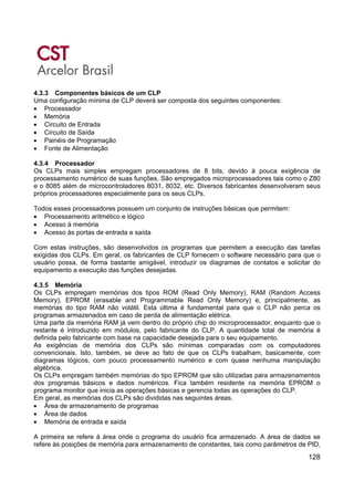 128
4.3.3 Componentes básicos de um CLP
Uma configuração mínima de CLP deverá ser composta dos seguintes componentes:
• Processador
• Memória
• Circuito de Entrada
• Circuito de Saída
• Painéis de Programação
• Fonte de Alimentação
4.3.4 Processador
Os CLPs mais simples empregam processadores de 8 bits, devido à pouca exigência de
processamento numérico de suas funções. São empregados microprocessadores tais como o Z80
e o 8085 além de microcontroladores 8031, 8032, etc. Diversos fabricantes desenvolveram seus
próprios processadores especialmente para os seus CLPs.
Todos esses processadores possuem um conjunto de instruções básicas que permitem:
• Processamento aritmético e lógico
• Acesso à memória
• Acesso às portas de entrada e saída
Com estas instruções, são desenvolvidos os programas que permitem a execução das tarefas
exigidas dos CLPs. Em geral, os fabricantes de CLP fornecem o software necessário para que o
usuário possa, de forma bastante amigável, introduzir os diagramas de contatos e solicitar do
equipamento a execução das funções desejadas.
4.3.5 Memória
Os CLPs empregam memórias dos tipos ROM (Read Only Memory), RAM (Random Access
Memory), EPROM (erasable and Programmable Read Only Memory) e, principalmente, as
memórias do tipo RAM não volátil. Esta última é fundamental para que o CLP não perca os
programas armazenados em caso de perda de alimentação elétrica.
Uma parte da memória RAM já vem dentro do próprio chip do microprocessador, enquanto que o
restante é introduzido em módulos, pelo fabricante do CLP. A quantidade total de memória é
definida pelo fabricante com base na capacidade desejada para o seu equipamento.
As exigências de memória dos CLPs são mínimas comparadas com os computadores
convencionais. Isto, também, se deve ao fato de que os CLPs trabalham, basicamente, com
diagramas lógicos, com pouco processamento numérico e com quase nenhuma manipulação
algébrica.
Os CLPs empregam também memórias do tipo EPROM que são utilizadas para armazenamentos
dos programas básicos e dados numéricos. Fica também residente na memória EPROM o
programa monitor que inicia as operações básicas e gerencia todas as operações do CLP.
Em geral, as memórias dos CLPs são divididas nas seguintes áreas.
• Área de armazenamento de programas
• Área de dados
• Memória de entrada e saída
A primeira se refere à área onde o programa do usuário fica armazenado. A área de dados se
refere às posições de memória para armazenamento de constantes, tais como parâmetros de PID,
 