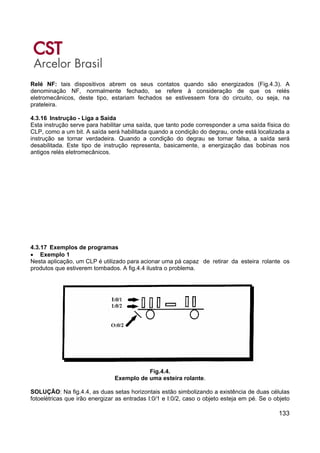133
Relé NF: tais dispositivos abrem os seus contatos quando são energizados (Fig.4.3). A
denominação NF, normalmente fechado, se refere à consideração de que os relés
eletromecânicos, deste tipo, estariam fechados se estivessem fora do circuito, ou seja, na
prateleira.
4.3.16 Instrução - Liga a Saída
Esta instrução serve para habilitar uma saída, que tanto pode corresponder a uma saída física do
CLP, como a um bit. A saída será habilitada quando a condição do degrau, onde está localizada a
instrução se tornar verdadeira. Quando a condição do degrau se tornar falsa, a saída será
desabilitada. Este tipo de instrução representa, basicamente, a energização das bobinas nos
antigos relés eletromecânicos.
4.3.17 Exemplos de programas
• Exemplo 1
Nesta aplicação, um CLP é utilizado para acionar uma pá capaz de retirar da esteira rolante os
produtos que estiverem tombados. A fig.4.4 ilustra o problema.
Fig.4.4.
Exemplo de uma esteira rolante.
SOLUÇÃO: Na fig.4.4, as duas setas horizontais estão simbolizando a existência de duas células
fotoelétricas que irão energizar as entradas I:0/1 e I:0/2, caso o objeto esteja em pé. Se o objeto
 