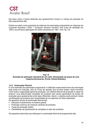 14
lote deve incluir o tempo dedicado aos ajustamentos iniciais e o tempo de produção do
lote propriamente dito.
Podem-se referir como exemplos de sistemas de automação programável as máquinas de
Comando Numérico (“CNC – Computer Numeric Control”) com início de atividade em
1952 e as primeiras aplicações de robôs industriais em 1961. (Ver Fig.1.4).
Fig.1.4
Exemplo de aplicação industrial de um robô: alimentação de peças de uma
máquina-ferramenta. (Fonte: Eshed Robotec).
1.4.3 Automação Flexível
É uma extensão da automação programável. A definição exata desta forma de automação
está ainda em evolução, pois os níveis de decisão que envolve podem neste momento
incluir toda a organização geral da produção. Um sistema flexível de produção é capaz de
produzir uma determinada variedade de produtos sem perda significativa de tempo de
produção para ajustamentos entre tipos diferentes. Assim, o sistema pode produzir várias
combinações de produtos sem necessidade de os organizar em lotes separados.
Os aspectos típicos da automação flexível são:
• Elevados investimentos no sistema global;
• Produção contínua de misturas variáveis de produtos;
• Taxas de produção média;
• Flexibilidade de ajustamento às variações no tipo dos produtos;
Os aspectos essenciais que distinguem a automação flexível da programável são:
 