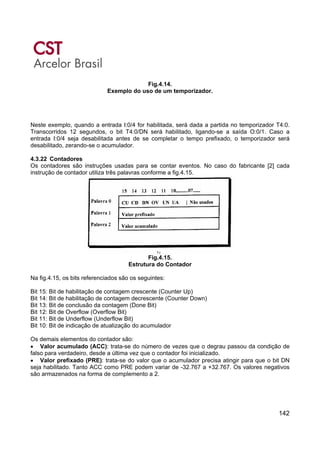 142
Fig.4.14.
Exemplo do uso de um temporizador.
Neste exemplo, quando a entrada I:0/4 for habilitada, será dada a partida no temporizador T4:0.
Transcorridos 12 segundos, o bit T4:0/DN será habilitado, ligando-se a saída O:0/1. Caso a
entrada I:0/4 seja desabilitada antes de se completar o tempo prefixado, o temporizador será
desabilitado, zerando-se o acumulador.
4.3.22 Contadores
Os contadores são instruções usadas para se contar eventos. No caso do fabricante [2] cada
instrução de contador utiliza três palavras conforme a fig.4.15.
Fig.4.15.
Estrutura do Contador
Na fig.4.15, os bits referenciados são os seguintes:
Bit 15: Bit de habilitação de contagem crescente (Counter Up)
Bit 14: Bit de habilitação de contagem decrescente (Counter Down)
Bit 13: Bit de conclusão da contagem (Done Bit)
Bit 12: Bit de Overflow (Overflow Bit)
Bit 11: Bit de Underflow (Underflow Bit)
Bit 10: Bit de indicação de atualização do acumulador
Os demais elementos do contador são:
• Valor acumulado (ACC): trata-se do número de vezes que o degrau passou da condição de
falso para verdadeiro, desde a última vez que o contador foi inicializado.
• Valor prefixado (PRE): trata-se do valor que o acumulador precisa atingir para que o bit DN
seja habilitado. Tanto ACC como PRE podem variar de -32.767 a +32.767. Os valores negativos
são armazenados na forma de complemento a 2.
 